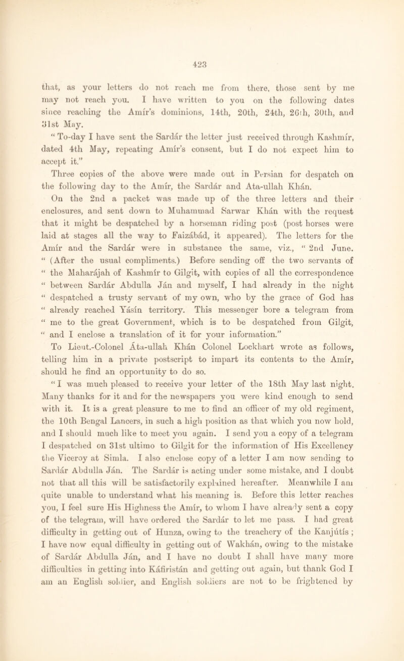 that, as your letters do not reach me from there, those sent by me may not reach you. I have written to you on the following dates since reaching the Amir’s dominions, 14th, 20th, 24th, 26fh, 30th, and 31st May. “ To-day I have sent the Sardar the letter just received through Kashmir, dated 4th May, repeating Amir’s consent, but I do not expect him to accept it.” Three copies of the above were made out in Persian for despatch on the following day to the Amir, the Sardar and Ata-ullah Khan. On the 2nd a packet was made up of the three letters and their enclosures, and sent down to Muhammad Sarwar Khan with the request that it might be despatched by a horseman riding post (post horses were laid at stages all the way to Faizabad, it appeared). The letters for the Amir and the Sardar were in substance the same, viz., “ 2nd June. “ (After the usual compliments.) Before sending off the two servants of “ the Maharajah of Kashmir to Gilgit, with copies of all the correspondence “ between Sardar Abdulla Jan and myself, I had already in the night “ despatched a trusty servant of my own, who by the grace of God has “ already reached Yasin territory. This messenger bore a telegram from “ me to the great Government, which is to be despatched from Gilgit,  and I enclose a translation of it for your information;” To Lieut.-Colonel Ata-ullah Khan Colonel Lockhart wrote as follows, telling him in a private postscript to impart its contents to the Amir, should he find an opportunity to do so. “ I was much pleased to receive your letter of the 18th May last night. Many thanks for it and for the newspapers you were kind enough to send with it. It is a great pleasure to me to find an officer of my old regiment, the 10th Bengal Lancers, in such a high position as that which you now hold, and I should much like to meet you again. I send you a copy of a telegram I despatched on 31st ultimo to Gilgit for the information of His Excellency the Viceroy at Simla. I also enclose copy of a letter I am now sending to Sardar Abdulla Jan. The Sardar is acting under some mistake, and I doubt not that all this will be satisfactorily explained hereafter. Meanwhile I am quite unable to understand what his meaning is. Before this letter reaches you, I feel sure His Highness the Amir, to whom I have already sent a copy of the telegram, will have ordered the Sardar to let me pass. I had great difficulty in getting out of Hunza, owing to the treachery of the Kanjutis ; I have now equal difficulty in getting out of Wakhan, owing to the mistake of Sardar Abdulla Jan, and I have no doubt I shall have many more difficulties in getting into Kafiristan and getting out again, but thank God I am an English soldier, and English soldiers are not to be frightened by