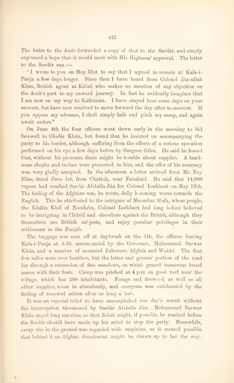 The letter to the Amir forwarded a copy of that to the Sardar, and simply expressed a hope that it would meet with His Highness’ approval. The letter to the Sarddr ran :— “ I wrote to you on May 31st to say that I agreed to remain at Kala-i- Panja a few days longer. Since then I have heard from Colonel Ata-ullah Khan, British agent at Kabal, who makes no mention of any objection on the Amir’s part to my onward journey. In fact he evidently imagines that I am now on my way to Kafiristan. I have stayed here some days on your account, but have now resolved to move forward the day after to-morrow. If you oppose my advance, I shall simply halt and pitch my camp, and again await orders.” On June 4th the four officers went down early in the morning to bid farewell to Ghafar Khan, but found that he insisted on accompanying the party to his border, although suffering from the effects of a serious operation performed on his eye a few days before by Surgeon Giles. He said he feared that, without his presence, there might be trouble about supplies. A hand- some chogha and turban were presented to him, and the offer of his comnany was very gladly accepted. In the afternoon a letter arrived from Mr. Ney Elias, dated June 1st, from Chattah, near Faizabad. He said that 14,000 rupees had reached Sarbar Abdulla Jan for Colonel Lockhart on May 13th. The feeling of the Afghans was, he wrote, daily becoming worse towards the English. This he attributed to the intrigues of Muambar Shah, whose people, the Khaka Khel of Naoshera, Colonel Lockhart had long before believed to be intriguing in Chitrai and elsewhere against the British, although they themselves are British subjects, and enjoy peculiar privileges in their settlement in the Panjab. The baggage was sent off at daybreak on the 5th, the officers leaving Kala-i-Panja at 5.30, accompanied by the Governor, Muhammad Sarwar Khan, and a number of mounted followers, Afghan and Wakhi. The first few miles were over boulders, but the latter and greater portion of the road lay through a succession of fine meadows, on which grazed numerous brood mares with their foals. Camp was pitched at 4 p.m. on good turf near the village, which has 200 inhabitants. Forage and firewood, as well as all other supplies, came in abundantly, and everyone was exhilarated by the feeling of renewed action after so long a hah. It was an especial relief to have accomplished one day’s march without the interruption threatened by Sardar Abdulla Jan. Muhammad Sarwar Khan urged long marches, so that Zebak might, if possible, be reached before the Sardar should have made up his mind to stop the party. Meanwhile, every rise in the ground was regarded with suspicion, as it seemed possible that behind it an Afghan detachment might be drawn up to bar the way.