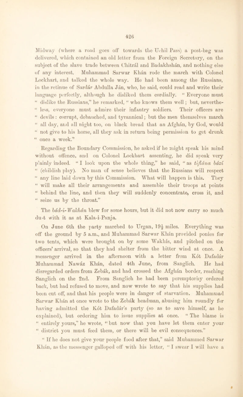Midway (where a road goes off towards the Urhil Pass) a post-bag was delivered, which contained an old letter from the Foreign Secretary, on the subject of the slave trade between Chitral and Badakhshan, and nothing else of any interest. Muhammad Sarwar Khan rode the march with Colonel Lockhart, and talked the whole way. He had been among the Russians, in the retinue of Sardar Abdulla Jan, who, he said, could read and write their language perfectly, although he disliked them cordially. “ Everyone must “ dislike the Russians,” he remarked, “ who knows them well ; but, neverthe- “ less, everyone must admire their infantry soldiers. Their officers are “ devils : corrupt, debauched, and tyrannical; but the men themselves march “ all day, and all night too, on black bread that an Afghan, by God, would “ not give to his horse, all they ask in return being permission to get drunk “ once a week.” Regarding the Boundary Commission, he asked if he might speak his mind without offence, and on Colonel Lockhart assenting, he did speak very plainly indeed. “ I look upon the whole thing,” he said, “ as tifldna bazi “ (childish play). No man of sense believes that the Russians will respect “ any line laid down by this Commission. What will happen is this. They “ will make all their arrangements and assemble their troops at points “ behind the line, and then they will suddenly concentrate, cross it, and “ seize us by the throat.” The bacl-i- WaJckan blew for some hours, but it did not now carry so much duff with it as at Kala-i-Panja. On June 6th the party marched to Urgan, 19J miles. Everything was off the ground by 5 a.m., and Muhammad Sarwar Khan provided ponies for two tents, which were brought on by some Wakhis, and pitched on the officers’ arrival, so that they had shelter from the bitter wind at once. A messenger arrived in the afternoon with a letter from Kot Dafadar Muhammad Nawaz Khan, dated 4th June, from Sanglich. He had disregarded orders from Zebak, and had crossed the Afghan border, reaching Sanglich on the 2nd. From Sanglich he had been peremptorily ordered back, but had refused to move, and now wrote to say that his supplies had been cut off, and that his people were in danger of starvation. Muhammad Sarwar Khan at once wrote to the Zebak headman, abusing him roundly for having admitted the Kot Dafadar s party (so as to save himself, as he explained), but ordering him to issue supplies at once. “ The blame is “ entirely yours,” he wrote, “ but now that you have let them enter your “ district you must feed them, or there will be evil consequences.” “ If he does not give your people food after that,” said Muhammed Sarwar Khan, as the messenger galloped off with his letter, “ I swear I will have a §