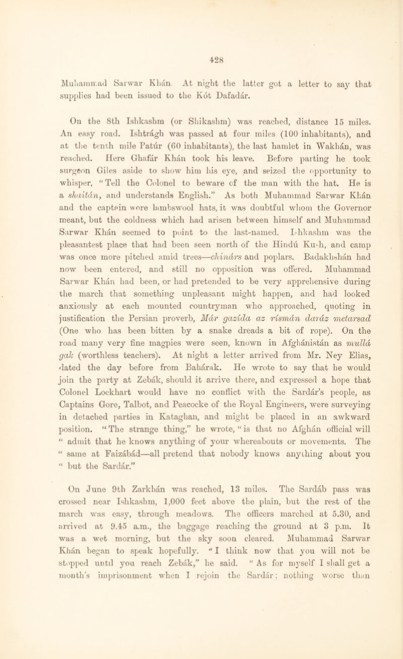 Muhammad Sarwar Khan. At night the latter got a letter to say that supplies had been issued to the Kot Dafadar. On the 8th Ishkashm (or Shikashm) was reached, distance 15 miles. An easy road. Ishtragh was passed at four miles (100 inhabitants), and at the tenth mile Patur (00 inhabitants), the last hamlet in Wakhan, was reached. Here Ghafar Khan took his leave. Before parting he took surgeon Giles aside to show him his eye, and seized the opportunity to whisper, “ Tell the Colonel to beware of the man with the hat. He is a shaitdn, and understands English.” As both Muhammad Sarwar Khan and the captain wore lambswool hats, it was doubtful whom the Governor meant, but the coldness which had arisen between himself and Muhammad Sarwar Khan seemed to point to the last-named. Lhkashm was the pleasantest place that had been seen north of the Hindu Kmh, and camp was once more pitched amid trees—chindrs and poplars. Badakhshan had now been entered, and still no opposition was offered. Muhammad Sarwar Khan had been, or had pretended to be very apprehensive during the march that something unpleasant might happen, and had looked anxiously at each mounted countryman who approached, quoting in justification the Persian proverb, Mar gazida az Hsmdn dardz metarsad (One who has been bitten by a snake dreads a bit of rope). On the road many very fine magpies were seen, known in Afghanistan as mulld gak (worthless teachers). At night a letter arrived from Mr. Ney Elias, dated the day before from Baharak. He wrote to say that he would join the party at Zebak, should it arrive there, and expressed a hope that Colonel Lockhart would have no conflict with the Sardar’s people, as Captains Gore, Talbot, and Peacocke of the Boyal Engineers, were surveying in detached parties in Kataghan, and might be placed in an awkward position. “ The strange thing,” he wrote, “ is that no Afghan official will “ admit that he knows anything of your whereabouts or movements. The “ same at Faizabad-—all pretend that nobody knows anything about you “ but the Sardar.” On June 9th Zarkhan was reached, 13 miles. The Sardab pass was crossed near Ishkashm, 1,000 feet above the plain, but the rest of the march was easy, through meadows. The officers marched at 5.30, and arrived at 9.45 a.m., the baggage reaching the ground at 3 p.m. It was a wet morning, but the sky soon cleared. Muhammad Sarwar Khan began to speak hopefully. “ I think now that you will not be stopped until you reach Zebak,” he said. “As for n^self I shall get a month’s imprisonment when I rejoin the Sardar; nothing worse than