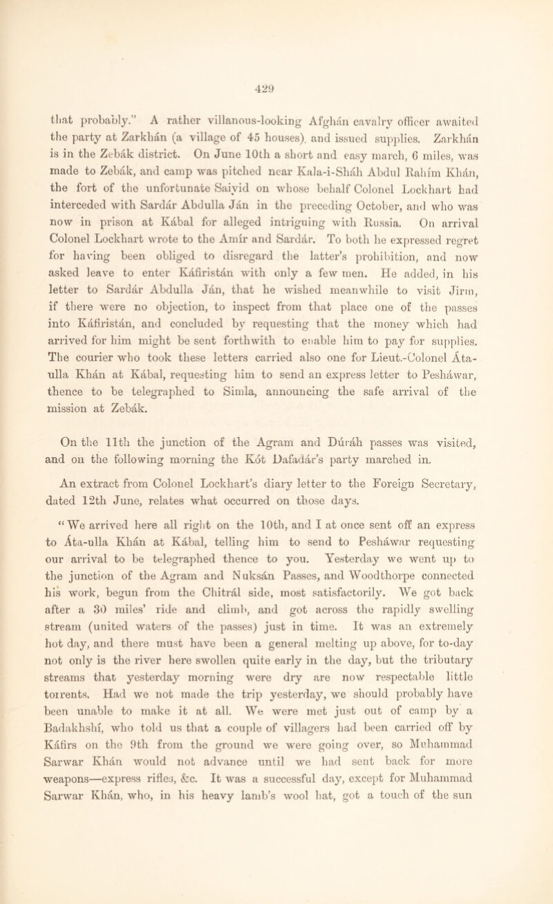 that probably.” A rather villanous-looking Afghan cavalry officer awaited the party at Zarkhan (a village of 45 houses), and issued supplies. Zarkhan is in the Zebak district. On June 10th a short and easy march, 6 miles, was made to Zebak, and camp was pitched near Kala-i-Shah Abdul Rahim Khdn, the fort of the unfortunate Saivid on whose behalf Colonel Lockhart had interceded with Sardar Abdulla Jan in the preceding October, and who was now in prison at Kabal for alleged intriguing with Russia. On arrival Colonel Lockhart wrote to the Amir and Sarddr. To both he expressed regret for having been obliged to disregard the latter’s prohibition, and now asked leave to enter Kafiristan with only a few men. Lie added, in his letter to Sardfir Abdulla Jan, that he wished meanwhile to visit Jirm, if there were no objection, to inspect from that place one of the passes into Kafiristan, and concluded by requesting that the money which had arrived for him might be sent forthwith to enable him to pay for supplies. The courier who took these letters carried also one for Lieut.-Colonel Ata- ulla Khhn at Kabal, requesting him to send an express letter to Peshawar, thence to be telegraphed to Simla, announcing the safe arrival of the mission at Zebak. On the 11 tli the junction of the Agram and Diirah passes was visited, and on the following morning the Kot Dafadar’s party marched in. An extract from Colonel Lockhart’s diary letter to the Foreign Secretary, dated 12th June, relates what occurred on those days. “ Wo arrived here all right on the 10th, and I at once sent off an express to Ata-ulla Khan at Kabal, telling him to send to Peshawar requesting our arrival to be telegraphed thence to you. Yesterday we went up to the junction of the Agram and Nuksan Passes, and Woodthorpe connected his work, begun from the Chitral side, most satisfactorily. We got back after a 80 miles’ ride and climb, and got across the rapidly swelling stream (united waters of the passes) just in time. It was an extremely hot day, and there must have been a general melting up above, for to-day not only is the river here swollen quite early in the day, but the tributary streams that yesterday morning were dry are now respectable little torrents. Had we not made the trip yesterday, we should probably have been unable to make it at all. We were met just out of camp by a Badakhshi, who told us that a couple of villagers had been carried off by Kafirs on the 9th from the ground we were going over, so Muhammad Sarwar Khan would not advance until we had sent back for more weapons—express rifles, &c. It was a successful day, except for Muhammad Sarwar Khan, who, in his heavy lamb’s wool hat, got a touch of the sun
