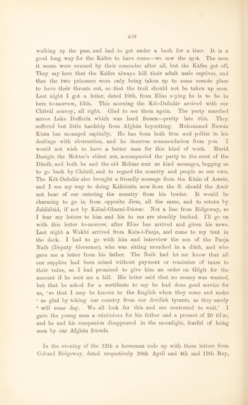 walking up the pass, and had to get under a bush for a time. It is a good long way for the Kafirs to have come—we saw the spot. The men it seems were rescued by their comrades after all, but rhe Kafirs got off. They say here that the Kafirs always kill their adult male captives, and that the two prisoners were only being taken up to some remote place to have their throats cut, so that the trail should not be taken up soon. Last night I got a letter, dated 10th, from Elias saying he is to be in here to-morrow, 13th. This morning the Kot-Dafadar arrived with our Chitral convoy, all right. Glad to see them again. The party marched across Lake Dufferin which was hard frozen—pretty late this. They suffered but little hardship from Afghan boycotting. Muhammad Nawaz Khan lias managed capitally. He has been both firm and politic in his dealings with obstruction, and he deserves commendation from you. I would not wish to have a better man for this kind of work. Murid Dastgir, the Mehtar’s eldest son, accompanied the party to the crest of the Durah, and both he and the old Mehtar sent us kind messages, begging us to go back by Chitral, and to regard the country and people as our own. The Kot-Dafadar also brought a friendly message from the Khan of Asmar, and I see my way to doing Kafiristan now from the S. should the Amir not hear of our entering the country from his border. It would be charming to go in from opposite Jirm, all the same, and to return by Jalalabad, if not by Kabal-Ghazm-Dawar. Not a line from Kidgeway, so I fear my letters to him and his to me are steadily burked. I’ll go on with this letter to-morrow, after Elias has arrived and given his news. Last night a WakM arrived from Kala-i-Panja, and came to my tent in the dark. I had to go with him and interview the son of the Panja Naib (Deputy Governor), who was sitting crouched in a ditch, and who crave me a letter from his father. The Naib had let me know that all O our supplies had been seized without payment or remission of taxes to their value, so I had promised to give him an order on Gilgit for the amount if he sent me a bill. His letter said that no money was wanted, but that he asked for a certificate to say he had done good service for us, ‘so that I may be known to the English when they come and make * us glad by taking our country from our devilish tyrants, as they surely 4 will some day. We all look for this and are contented to wait.’ I gave the young man a rdzindma for his father and a present of 20 til'as, and he and his companion disappeared in the moonlight, fearful of being seen by our Afghan friends. In the evening of the 12th a horseman rode up with three letters from Colonel Kidgeway, dated respectively 28th April and 4th and 13th May,