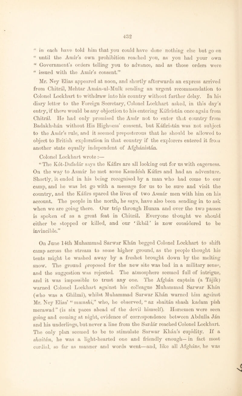 “ in each have told him that you could have done nothing else but go on “ until the Amir’s own prohibition reached you, as you had your own ff Government’s orders telling you to advance, and as those orders were “ issued with the Amir’s consent.” Mr. Ney Elias appeared at noon, and shortly afterwards an express arrived from Chitral, Mehtar Aman-ul-Mulk sending an urgent recommendation to Colonel Lockhart to withdraw into his country without further delay. In his diary letter to the Foreign Secretary, Colonel Lockhart asked, in this day’s entry, if there would be any objection to his entering Kafiristan once again from Chitral. He had only promised the Amir not to enter that country from Badakhshan without His Highness’ consent, but Kafiristan was not subject to the Amir’s rule, and it seemed preposterous that he should be allowed to object to British exploration in that country if the explorers entered it from another state equally independent of Afghanistan. Colonel Lockhart wrote :— “ The Kot-Dafadar says the Kafirs are all looking out for us with eagerness. On the wav to Asmar he met some Kamdesh Kafirs and had an adventure. »/ Shortly, it ended in his being recognised by a man who had come to our camp, and he was let go with a message for us to be sure and visit the country, and the Kafirs spared the lives of two Asmar men with him on his account. The people in the north, he says, have also been sending in to ask when we are going there. Our trip through Hunza and over the two passes is spoken of as a great feat in Chitral. Everyone thought we should either be stopped or killed, and our ‘ ikbal ’ is now considered to be invincible.” On June 14th Muhammad Sarwar Khan begged Colonel Lockhart to shift camp across the stream to some higher ground, as the people thought his tents might be washed away by a freshet brought down by the melting snow. The ground proposed for the new site was bad in a military sense, and the suggestion was rejected. The atmosphere seemed full of intrigue, and it was impossible to trust any one. The Afghan captain (a Tajik) warned Colonel Lockhart against his colleague Muhammad Sarwar Khan (who was a Ghilzai), whilst Muhammad Sarwar Khan warned him against Mr. Key Elias’ “ munshi,” who, he observed, “ az shaitan shash kadam pish merawad ” (is six paces ahead of the devil himself). Horsemen were seen going and coming at night, evidence of correspondence between Abdulla Jan and his underlings, but never a line from the Sardar reached Colonel Lockhart. The only plan seemed to be to stimulate Sarwar Khan’s cupidity. If a shaitan, he was a light-hearted one and friendly enough— in fact most cordial, so far as manner and words went—and, like all Afghans, he was
