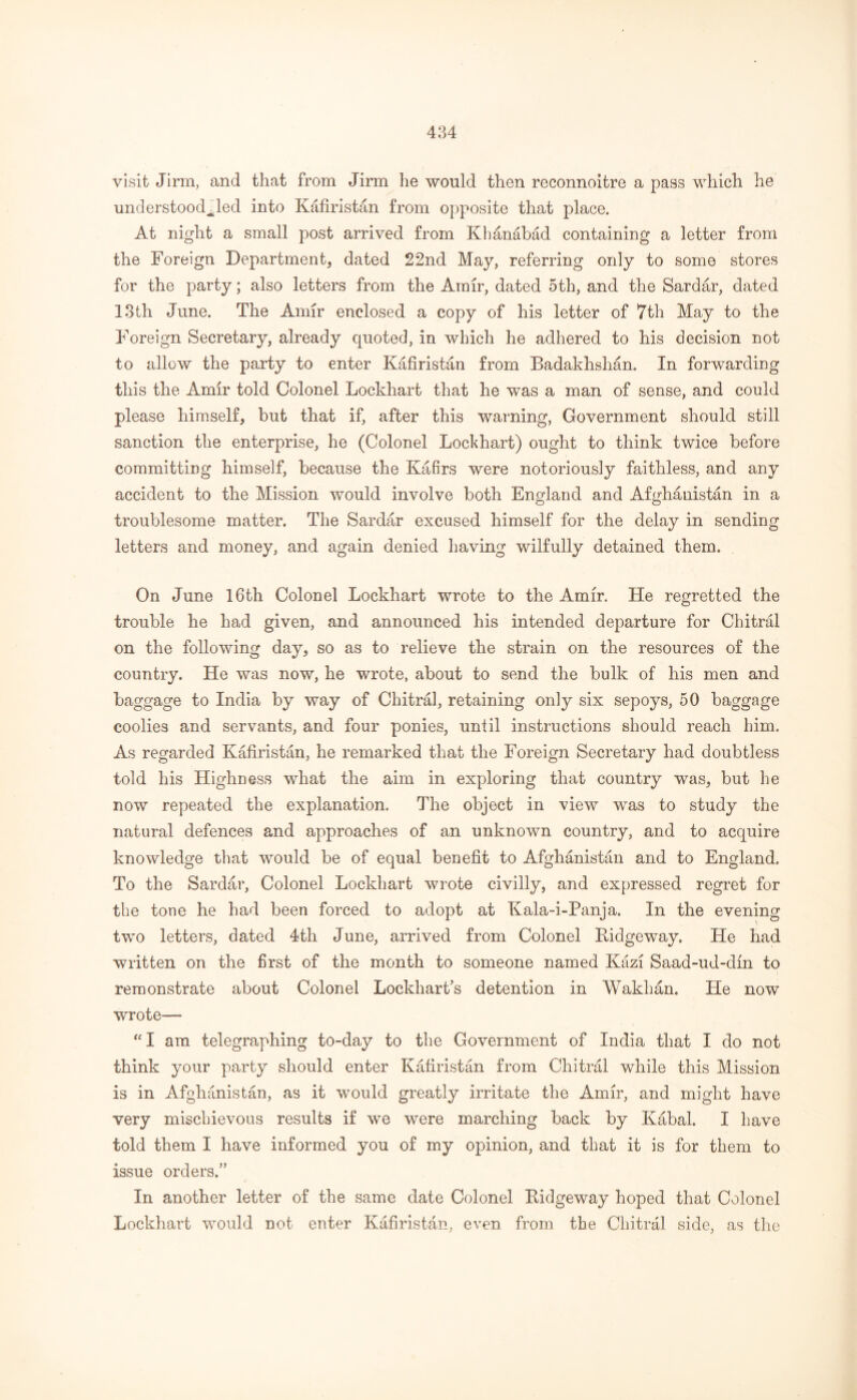 visit Jirm, and that from Jirm lie would then reconnoitre a pass which he understood^led into Kafiristan from opposite that place. At night a small post arrived from Khanabad containing a letter from the Foreign Department, dated 22nd May, referring only to some stores for the party; also letters from the Amir, dated 5th, and the Sardar, dated 13th June. The Amir enclosed a copy of his letter of 7th May to the Foreign Secretary, already quoted, in which he adhered to his decision not to allow the party to enter Kafiristan from Badakhshan. In forwarding this the Amir told Colonel Lockhart that he was a man of sense, and could please himself, but that if, after this warning, Government should still sanction the enterprise, he (Colonel Lockhart) ought to think twice before committing himself, because the Kafirs were notoriously faithless, and any accident to the Mission would involve both England and Afghanistan in a troublesome matter. The Sardar excused himself for the delay in sending letters and money, and again denied having wilfully detained them. On June 16th Colonel Lockhart wrote to the Amir. He regretted the trouble he had given, and announced his intended departure for Chitral on the following day, so as to relieve the strain on the resources of the country. He was now, he wrote, about to send the bulk of his men and baggage to India by way of Chitral, retaining only six sepoys, 50 baggage coolies and servants, and four ponies, until instructions should reach him. As regarded Kafiristan, he remarked that the Foreign Secretary had doubtless told his Highness what the aim in exploring that country was, but he now repeated the explanation. The object in view was to study the natural defences and approaches of an unknown country, and to acquire knowledge that would be of equal benefit to Afghanistan and to England. To the Sardar, Colonel Lockhart wrote civilly, and expressed regret for the tone he had been forced to adopt at Kala-i-Panja. In the evening two letters, dated 4th June, arrived from Colonel Kidgeway. He had written on the first of the month to someone named Kazi Saad-ud-din to remonstrate about Colonel Lockhart’s detention in Wakhan. He now wrote— “I am telegraphing to-day to the Government of India that I do not think your party should enter Kafiristan from Chitral while this Mission is in Afghanistan, as it would greatly irritate the Amir, and might have very mischievous results if we were marching back by Kabal. I have told them I have informed, you of my opinion, and that it is for them to issue orders.” In another letter of the same date Colonel Ridgeway hoped that Colonel Lockhart would not enter Kafiristan, even from the Chitral side, as the