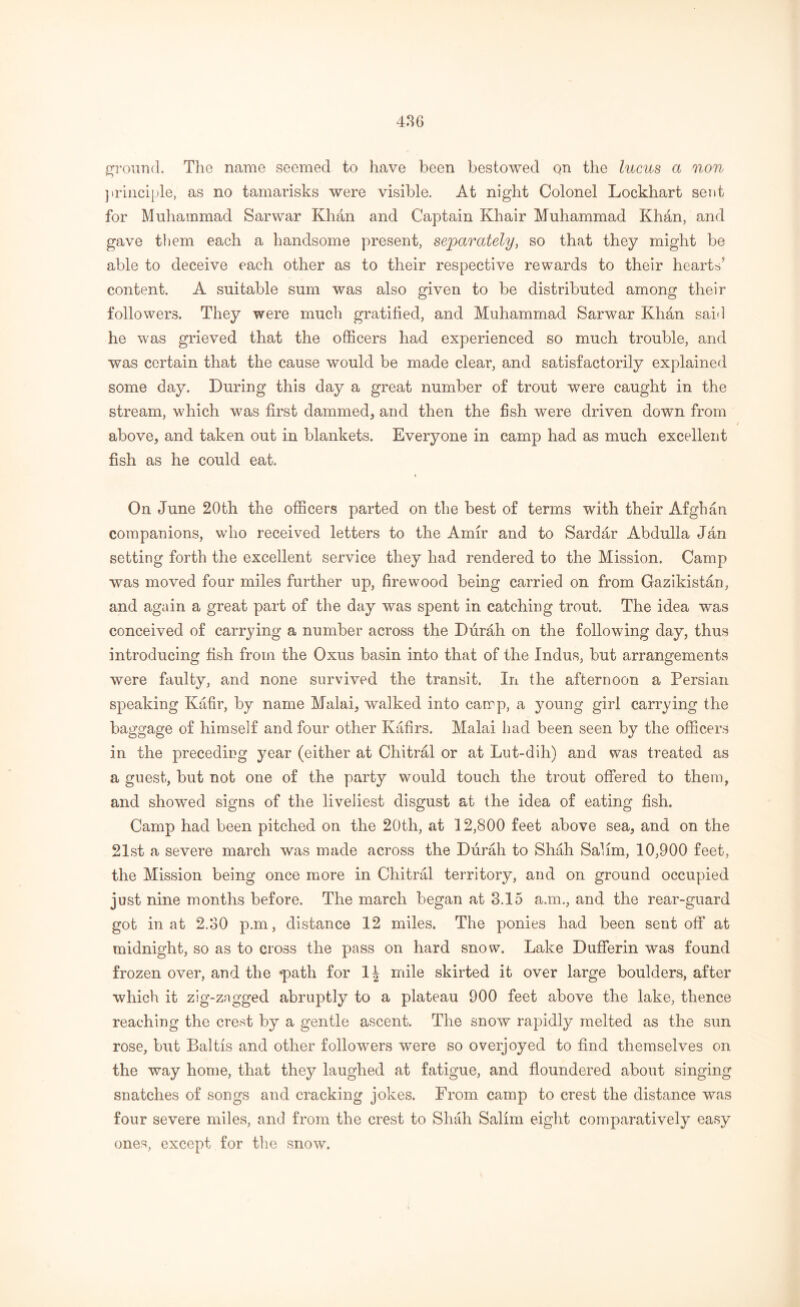 ground. The name seemed to have been bestowed on the lucus a non principle, as no tamarisks were visible. At night Colonel Lockhart sent for Muhammad Sarwar Khan and Captain Khair Muhammad Khan, and gave them each a handsome present, separately, so that they might be able to deceive each other as to their respective rewards to their hearts5 content. A suitable sum was also given to be distributed among their followers. They were much gratified, and Muhammad Sarwar Khdn said he was grieved that the officers had experienced so much trouble, and was certain that the cause would be made clear, and satisfactorily explained some day. During this day a great number of trout were caught in the stream, which was first clammed, and then the fish were driven down from above, and taken out in blankets. Everyone in camp had as much excellent fish as he could eat. On June 20th the officers parted on the best of terms with their Afghan companions, who received letters to the Amir and to Sardar Abdulla Jan setting forth the excellent service they had rendered to the Mission. Camp was moved four miles further up, firewood being carried on from Gazikistan, and again a great part of the day was spent in catching trout. The idea was conceived of carrying a number across the Diirah on the following day, thus introducing fish from the Oxus basin into that of the Indus, but arrangements were faulty, and none survived the transit. In the afternoon a Persian speaking Kafir, by name Malai, walked into camp, a young girl carrying the baggage of himself and four other Kafirs. Malai had been seen by the officers in the preceding year (either at Chitral or at Lut-dih) and was treated as a guest, but not one of the party would touch the trout offered to them, and showed signs of the liveliest disgust at the idea of eating fish. Camp had been pitched on the 20th, at 12,800 feet above sea, and on the 21st a severe march was made across the Durah to Shah Salim, 10,900 feet, the Mission being once more in Chitral territory, and on ground occupied just nine months before. The march began at 3.15 a.m., and the rear-guard got in at 2.30 p.m, distance 12 miles. The ponies had been sent off at midnight, so as to cross the pass on hard snow. Lake Dufferin was found frozen over, and the *path for 1^ mile skirted it over large boulders, after which it zig-zagged abruptly to a plateau 900 feet above the lake, thence reaching the crest by a gentle ascent. The snow rapidly melted as the sun rose, but Baltis and other followers were so overjoyed to find themselves on the way home, that they laughed at fatigue, and floundered about singing snatches of songs and cracking jokes. From camp to crest the distance was four severe miles, and from the crest to Shah Salim eight comparatively easy ones, except for the snow.