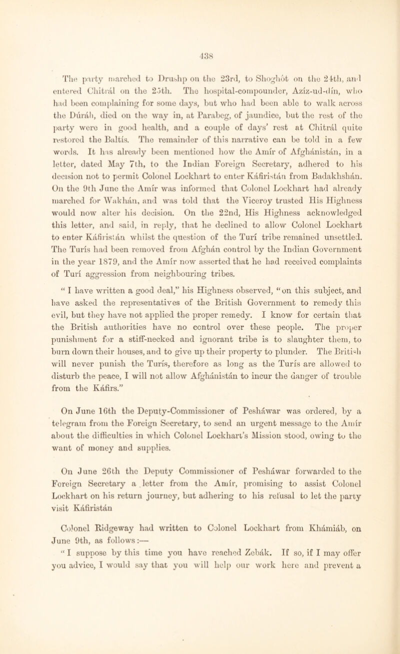 The party marched to Drushp on the 23rd, to Shoghot on tlie 24th, and entered Chitral on the 2oth. The hospital-compounder, Aziz-ud-din, who had been complaining for some days, but who had been able to walk across the Durah, died on the way in, at Parabeg, of jaundice, but the rest of the party were in good health, and a couple of days’ rest at Chitral quite restored the Baltis. The remainder of this narrative can be told in a few words. It has already been mentioned how the Amir of Afghanistan, in a letter, dated May 7th, to the Indian Foreign Secretary, adhered to his decision not to permit Colonel Lockhart to enter Kafiristan from Badakhshan. On the 9th June the Amir was informed that Colonel Lockhart had already marched for Wakhan, and was told that the Viceroy trusted His Highness would now alter his decision. On the 22nd, His Highness acknowledged this letter, and said, in reply, that he declined to allow Colonel Lockhart to enter Kafiristan whilst the question of the Tun tribe remained unsettled. The Turis had been removed from Afghan control by the Indian Government in the year 1879, and the Amir now asserted that he had received complaints of Turi aggression from neighbouring tribes. “ I have written a good deal,” his Highness observed, “on this subject, and have asked the representatives of the British Government to remedy this evil, but they have not applied the proper remedy. I know for certain that the British authorities have no control over these people. The proper punishment for a stiff-necked and ignorant tribe is to slaughter them, to burn down their houses, and to give up their property to plunder. The British will never punish the Turis, therefore as long as the Turis are allowed to disturb the peace, I will not allow Afghanistan to incur the danger of trouble from the Kafirs.” On June 16th the Deputy-Commissioner of Peshawar was ordered, by a telegram from the Foreign Secretary, to send an urgent message to the Amir about the difficulties in which Colonel Lockhart’s Mission stood, owiim tu the want of money and supplies. On June 26th the Deputy Commissioner of Peshawar forwarded to the Foreign Secretary a letter from the Amir, promising to assist Colonel Lockhart on his return journey, but adhering to his refusal to let the party visit Kafiristan Colonel Kidgeway had written to Colonel Lockhart from Khamiab, on June 9th, as follows:— “ I suppose by this time you have reached Zebak. If so, if I may offer you advice, I would say that you will help our work here and prevent a
