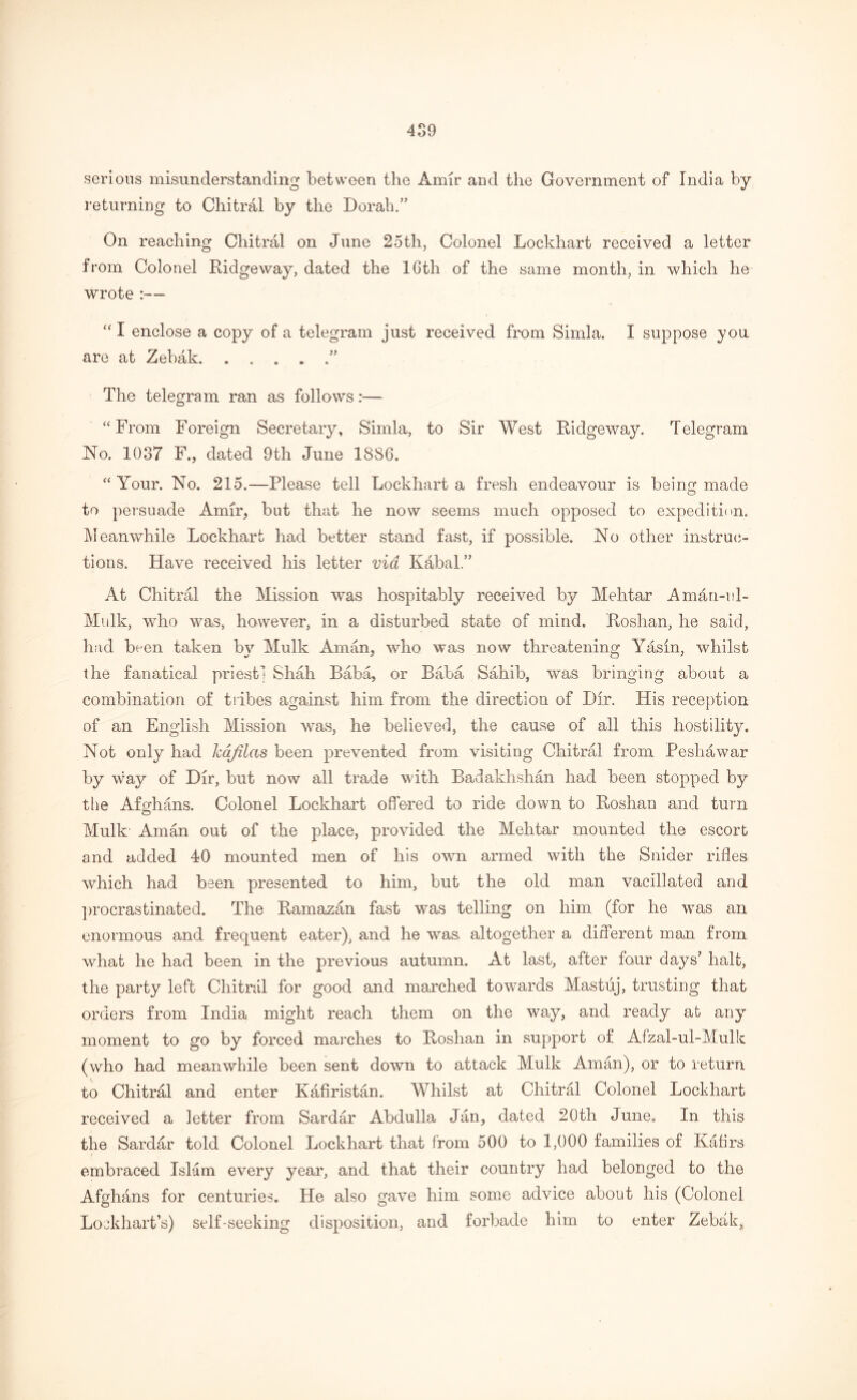 serious misunderstanding between the Amir and the Government of India by returning to Chitral by the Dor ah.” On reaching Chitral on June 25tli, Colonel Lockhart received a letter from Colonel Ridgeway, dated the 16th of the same month, in which he wrote :—• “I enclose a copy of a telegram just received from Simla. I suppose you are at Zebak The telegram ran as follows:—■ “From Foreign Secretary, Simla, to Sir West Ridgeway. Telegram No. 1037 F., dated 9th June 1886. “Your. No. 215.—Please tell Lockhart a fresh endeavour is being made to persuade Amir, but that he now seems much opposed to expedition. Meanwhile Lockhart had better stand fast, if possible. No other instruc- tions. Have received his letter via Kabal ” At Chitral the Mission was hospitably received by Mehtar Aman-ul- Mulk, who was, however, in a disturbed state of mind. Roshan, he said, had been taken by Mulk Aman, who was now threatening Yasin, whilst the fanatical priest] Shah Baba, or Baba Sahib, was bringing about a combination of tribes against him from the direction of Dir. His reception of an English Mission was, he believed, the cause of all this hostility. Not only had hafilas been prevented from visiting Chitral from Peshawar by \vay of Dir, but now all trade with Badaklishan had been stopped by the Afghans. Colonel Lockhart offered to ride down to Roshan and turn Mulk Aman out of the place, provided the Mehtar mounted the escort and added 40 mounted men of his own armed with the Snider rifles which had been presented to him, but the old man vacillated and procrastinated. The Ramazan fast was telling on him (for he was an enormous and frequent eater), and he was altogether a different man from what he had been in the previous autumn. At last, after four days’ halt, the party left Chitral for good and marched towards Mastuj, trusting that orders from India might reach them on the way, and ready at any moment to go by forced marches to Roshan in support of Afzal-ul-Mulk: (who had meanwhile been sent down to attack Mulk Aman), or to return to Chitral and enter Kafiristan. Whilst at Chitral Colonel Lockhart received a letter from Sardar Abdulla Jan, dated 20th June. In this the Sardar told Colonel Lockhart that from 500 to 1,000 families of Kafirs embraced Islam every year, and that their country had belonged to the Afghans for centuries. He also gave him some advice about his (Colonel Lockhart’s) self-seeking disposition, and forbade him to enter Zebak,
