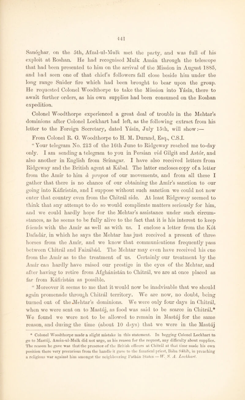 Sanoghar, on the 5th, Afzal-ul-Mulk met the party, and was full of his exploit at Roshan. He had recognised Mulk Aman through the telescope that had been presented to him on the arrival of the Mission in August 1885, and had seen one of that chief’s followers fall close beside him under the long range Snider fire which had been brought to bear upon the group. He requested Colonel Woodthorpe to take the Mission into Yasin, there to await further orders, as his own supplies had been consumed on the Roshan expedition. Colonel Woodthorpe experienced a great deal of trouble in the Mehtar’s dominions after Colonel Lockhart had left, as the following extract from his letter to the Foreign Secretary, dated Yasin, July 15th, will show:— From Colonel R. G. Woodthorpe to H. M. Durand, Esq., C.S.L “Your telegram No. 213 of the 16th June to Ridgeway reached me to-day only. I am sending a telegram to you in Persian vid Gilgit and Astor, and also another in English from Srinagar. I have also received letters from Ridgeway and the British agent at Kabal. The latter encloses copy of a letter from the Amir to him a propos of our movements, and from all these I gather that there is no chance of our obtaining the Amirs sanction to our going into Kafiristan, and I suppose without such sanction we could not now enter that country even from the Chitral side. At least Ridgeway seemed to think that any attempt to do so would complicate matters seriously for him, and we could hardly hope for the Mehtar’s assistance under such circum- stances, as he seems to be fully alive to the fact that it is his interest to keep friends with the Amir as well as with us. I enclose a letter from the Kot Dafadar, in which he says the Mehtar has just received a present of three horses from the Amir, and we know that communications frequently pass between Chitral and Faizabacl. The Mehtar may even have received his cue from the Amir as to the treatment of us. Certainly our treatment by the Amir can hardly have raised our prestige in the eyes of the Mehtar, and after having to retire from Afghanistan to Chitral, we are at once placed as far from Kafiristan as possible. “ Moreover it seems to me that it would now be inadvisable that we should again promenade through Chitral territory. We are now, no doubt, being turned out of the Mehtar’s dominions. We were only four days in Chitral, when we were sent on to Mastuj, as food was said to be scarce in Chitral.* We found we were not to be allowed to remain in Mastuj for the same reason, and during the time (about 10 days) that we were in the Mastuj * Colonel Woodthorpe made a slight mistake in this statement. In begging Colonel Lockhart to go to Mastuj, &man-ul-Mulk did not urge, as his reason for the request, any difficulty about supplies. The reason he gave was that the presence of the British officers at Chitral at that time made his own position there very precarious from the handle it gave to the fanatical priest, Baba Sahib, in preaching a religious war against him amongst the neighbouring Batfian States—IF. S, A. Lockhart,