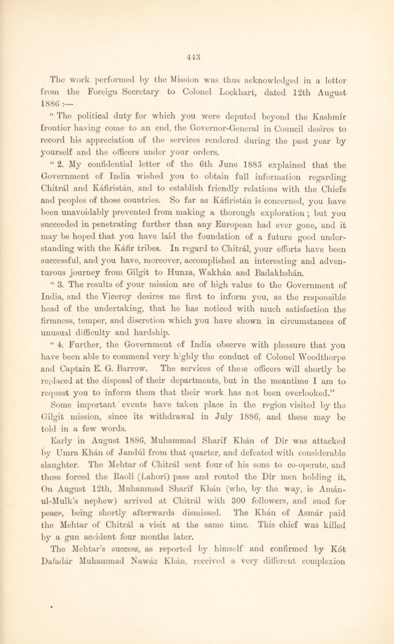 The work performed by the Mission was thus acknowledged in a letter from the Foreign Secretary to Colonel Lockhart, dated 12th August 188C :— “ The political duty for which you were deputed beyond the Kashmir frontier having come to an end, the Governor-General in Council desires to record his appreciation of the services rendered during the past year by yourself and the officers under your orders. “ 2. My confidential letter of the 6tli June 1885 explained that the Government of India wished you to obtain full information regarding Chitral and Kafiristan, and to establish friendly relations with the Chiefs and peoples of those countries. So far as Kafiristan is concerned, you have been unavoidably prevented from making a thorough exploration ; but you succeeded in penetrating further than any European had ever gone, and it may be hoped that you have laid the foundation of a future good under- standing with the Kafir tribes. In regard to Chitral, your efforts have been successful, and you have, moreover, accomplished an interesting and adven- turous journey from Gilgit to Hunza, Wakhan and Badakhshan. “ 3. The results of your mission are of high value to the Government of India, and the Viceroy desires me first to inform you, as the responsible head of the undertaking, that he has noticed with much satisfaction the firmness, temper, and discretion which you have shown in circumstances of unusual difficulty and hardship. “ 4. Further, the Government of India observe with pleasure that you have been able to commend very highly the conduct of Colonel Woodthorpe and Captain E. G. Barrow. The services of these officers will shortly be replaced at the disposal of their departments, but in the meantime I am to request you to inform them that their work has not been overlooked.” Some important events have taken place in the region visited by the Gilgit mission, since its withdrawal in July 1886, and these may be told in a few words. Early in August 1886, Muhammad Sharif Khan of Dir was attacked by Urnra Khan of Jandul from that quarter, and defeated with considerable slaughter. The Mehtar of Chitral sent four of his sons to co-operate, and these forced the Baoli (Lahori) pass and routed the Dir men holding it. On August 12th, Muhammad Sharif Khan (who, by the way, is Aman- ul-Mulk’s nephew) arrived at Chitral with 300 followers, and sued for peace, being shortly afterwards dismissed. The Khan of Asmar paid the Mehtar of Chitral a visit at the same time. This chief was killed by a gun accident four months later. The Mehtar’s success, as reported by himself and confirmed by Kot Daf'adar Muhammad Nawaz Khan, received a very different complexion