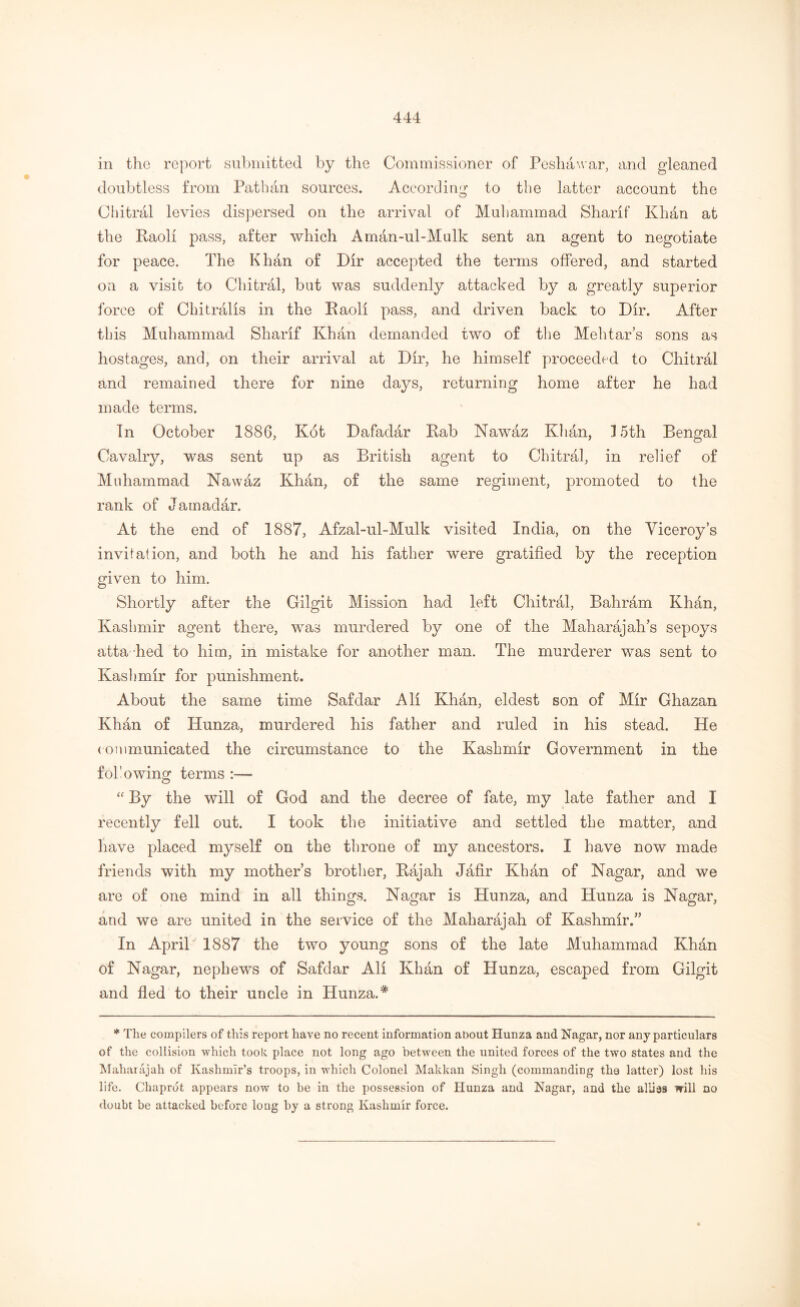 in the report submitted by the Commissioner of Peshawar, and gleaned doubtless from Pathan sources. According to the latter account the Chitral levies dispersed on the arrival of Muhammad Sharif Khan at the Raoli pass, after which Aman-ul-Mulk sent an agent to negotiate for peace. The Khan of Dir accepted the terms offered, and started on a visit to Chitral, but was suddenly attacked by a greatly superior force of Chi trails in the Raoli pass, and driven back to Dir. After this Muhammad Sharif Khan demanded two of the Mehtar’s sons as hostages, and, on their arrival at Dir, he himself proceeded to Chitral and remained there for nine days, returning home after he had made terms. In October 1886, Kot Dafadar Rab Nawaz Khan, P5th Bengal Cavalry, was sent up as British agent to Chitral, in relief of Muhammad Nawaz Khan, of the same regiment, promoted to the rank of Jamadar. At the end of 1887, Afzal-ul-Mulk visited India, on the Viceroy’s invitation, and both he and his father were gratified by the reception given to him. Shortly after the Gilgit Mission had left Chitral, Bahram Khan, Kashmir agent there, was murdered by one of the Maharajah’s sepoys atta hed to him, in mistake for another man. The murderer was sent to Kashmir for punishment. About the same time Safdar All Khan, eldest son of Mir Ghazan Khan of Hunza, murdered his father and ruled in his stead. He communicated the circumstance to the Kashmir Government in the fob owing terms “ By the will of God and the decree of fate, my late father and I recently fell out. I took the initiative and settled the matter, and have placed myself on the throne of my ancestors. I have now made friends with my mother’s brother, Rajah Jafir Khan of Nagar, and we are of one mind in all things. Nagar is Hunza, and Hunza is Nagar, and we are united in the service of the Maharajah of Kashmir.” In April 1887 the two young sons of the late Muhammad Khan of Nagar, nephews of Safdar All Khan of Hunza, escaped from Gilgit and fled to their uncle in Hunza.# * The compilers of this report have no recent information about Hunza and Nagar, nor any particulars of the collision which took place not long ago between the united forces of the two states and the Maharajah of Kashmir’s troops, in which Colonel Makkan Singh (commanding the latter) lost his life. Chaprdt appears now to be in the possession of Hunza and Nagar, and the allies will no doubt be attacked before long by a strong Kashmir force.