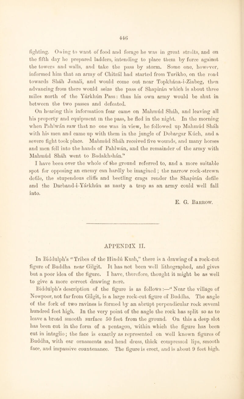 fighting. Owing to want of food and forage he was in great straits, and on the fifth day lie prepared ladders, intending to place them by force against the towers and walls, and take the pass by storm. Some one, however, informed him that an armv of Chitral had started from Turikho, on the road towards Shall Janali, and would come out near Topkhana-i-Ziabeg, then advancing from there would seize the pass of Shapiran which is about three miles north of the Yarkhun Pass: thus his own army would be shut in between the two passes and defeated. On hearing this information fear came on Mahmud Shah, and leaving all his property and equipment m the pass, he fled in the night. In the morning when Pahlwan saw that no one was in view, he followed up Mahmud Shah with his men and came up with them in the jungle of Dobargar Kuch, and a severe fight took place. Mahmud Shah received five wounds, and many horses and men fell into the hands of Pahlwan, and the remainder of the army with Mahmud Shah went to Badakhshan.,, I have been over the whole of the ground referred to, and a more suitable spot for opposing an enemy can hardly be imagined ; the narrow rock-strewn defile, the stupendous cliffs and beetling crags render the Shapiran defile and the Darband-i-Yarkhun as nasty a trap as an army could well fall into. E. G. Barrow. APPENDIX IL In Biddulplfis ct Tribes of the Hindu Kush,” there is a drawing of a rock-cut figure of Buddha near Gilgit. It has not been well lithographed, and gives but a poor idea of the figure. I have, therefore, thought it might be as well to give a more correct drawing UerO. Biddtilph'a description of the figure is as follows :—‘£ Near the village of Nowpoor, not far from Gilgit, is a large rock-cut figure of Buddha. The angle of the fork of two ravines is formed, by an abrupt perpendicular rock several hundred feet high. In the very point of the angle the rock has split so as to leave a broad smooth surface 50 feet from the ground. On this a deep slot has been cut in the form of a pentagon, within which the figure has been cut in intaglio; the face is exactly as represented on well known figures of Buddha, with ear ornaments and head dress, thick compressed lips, smooth face, and impassive countenance. The figure is erect, and is about 9 feet high.
