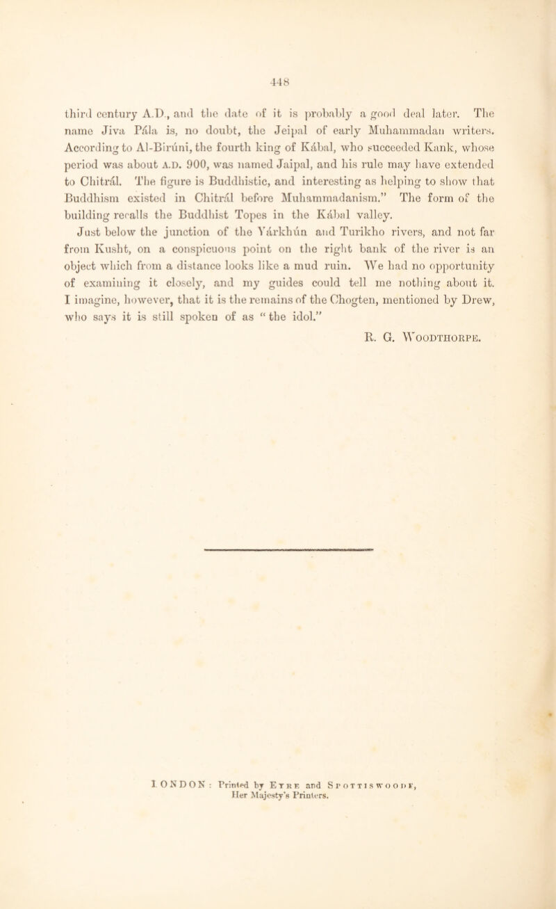 third century A.D., and the date of it is probably a good deal later. The name Jiva P41a is, no doubt, the Jeipal of early Muhammadan writers. According to Al-Biruni, the fourth king of Kabal, who succeeded Kank, whose period was about A.D. 900, was named Jaipal, and his rule may have extended to Chitral. The figure is Buddhistic, and interesting as helping to show that Buddhism existed in Chitral before Muhammadanism.” The form of the building recalls the Buddhist Topes in the Kabal valley. Just below the junction of the Yarkhun and Turikho rivers, and not far from Ivusht, on a conspicuous point on the right bank of the river is an object which from a distance looks like a mud ruin. We had no opportunity of examining it closely, and my guides could tell me nothing about it. I imagine, however, that it is the remains of the Ohogten, mentioned by Drew, who says it is still spoken of as “ the idol.” B. G. WOODTHORPE. I. ONDON: Printed by Eyre and Stottiswoodf, Her Majesty’s Printers.