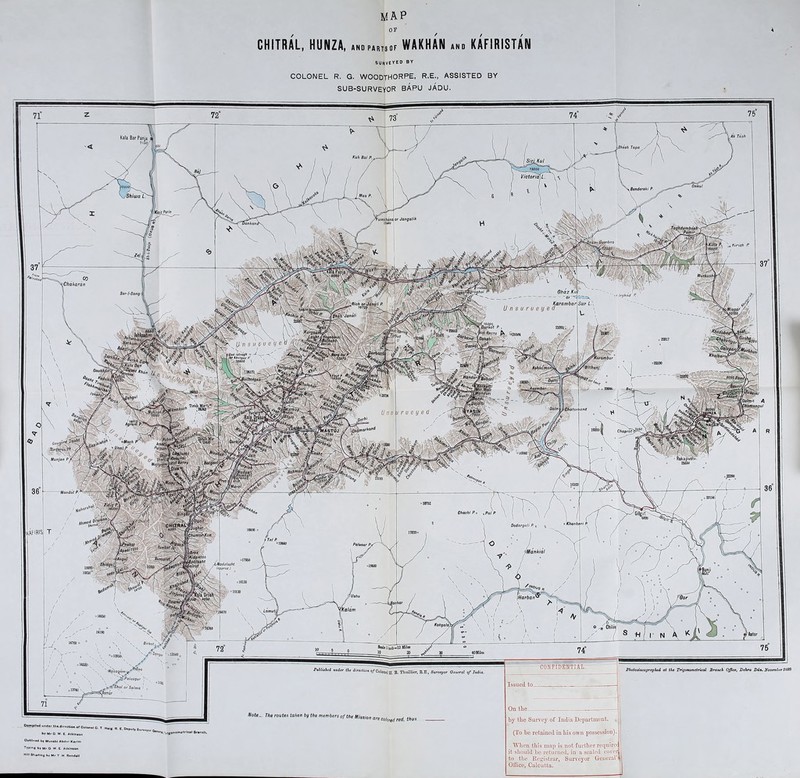 4 MAP or CHITRAL, HUNZA, WAKHAN KAFIRISTAN SURVEYED by COLONEL R. G. WOODTHORPE, R.E., ASSISTED BY SUB-SURVEYOR BAPU JADU. Ah Tash Kala Bar Panja 7160, tfhash Tapa / Kuh Bai P.^-- 13000 l/ictoriafl. 170300) . Benderahi P. Sh iwa L. Mas P. /Koi'ifajio or Jangalih 'umhhana 1/440 lanhanc iwbaz Kirish P •Chaharan Ohaz Kul - - ~6r~<r- - (arambar t Sar-I-Sang. ? > Irshad P. 'Rich or J * 107<$ ■jfS Unsurueye \$hah Jonah ytIBBOO \ \ lilf itorhand i r u e y e d Chaprot> c°yKPa,V\ Munjan P Mandat P- Chachi P.X %paj p x Khanbari P Dodargali P °19M0 Paleaar P* iMankia! :Modolasht (opproxj 16W0° 015130 [Harbar? lachar Lamuti olttSO Kotgala) Soils]boh-12 Milas 40MQes CONFIDENTIAL Publuhed under the direction o/Colonol H. B. Thuillier, E.E., Surveyor General of India. Photozincography at the Trigonometrical Branch Office, Dehra Dun. f/asaqnrn fl£>ralasgut ' e? ' \ y.-Z, $hat or Salma ismar are colored red, thus Issued to._ On the by the Survey of India Department. (To be retained in bis own possession). When this map is not further requirec it should be returned, in a sealed cover to the Registrar, Surveyor General’! Office, Calcutta.
