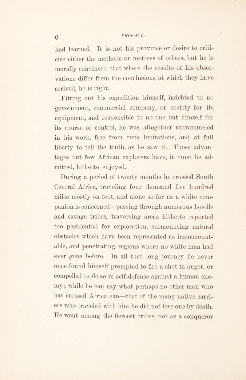 had learned. It is not his province or desire to criti- cise either the methods or motives of others, but he is morally convinced that where the results of his obser- vations differ from the conclusions at which they have arrived, he is right. Fitting out his expedition himself, indebted to no government, commercial company, or society for its equipment, and responsible to no one but himself for its course or control, he was altogether untrammeled in his work, free from time limitations, and at full liberty to tell the truth, as he saw it. Those advan- tages but few African explorers have, it must be ad- mitted, hitherto enjoyed. During a period of twenty months he crossed South Central Africa, traveling four thousand five hundred miles mostly on foot, and alone so far as a white com- panion is concerned—passing through numerous hostile and savage tribes, traversing areas hitherto reported too pestilential for exploration, surmounting natural obstacles which have been represented as insurmount- able, and penetrating regions where no white man had ever gone before. In all that long journey he never once found himself prompted to fire a shot in anger, or compelled to do so in self-defense against a human ene- my ; while he can say what perhaps no other man who has crossed Africa can—that of the many native carri- ers who traveled with him he did not lose one by death. He went among the fiercest tribes, not as a conqueror