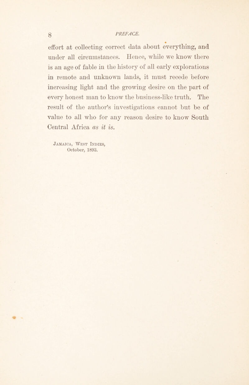 effort at collecting correct data about everything, and under all circumstances. Hence, while we know there is an age of fable in the history of all early explorations in remote and unknown lands, it must recede before increasing light and the growing desire on the part of every honest man to know the business-like truth. The result of the author’s investigations cannot but be of value to all who for any reason desire to know South Central Africa as it is. Jamaica, West Indies, October, 1893.