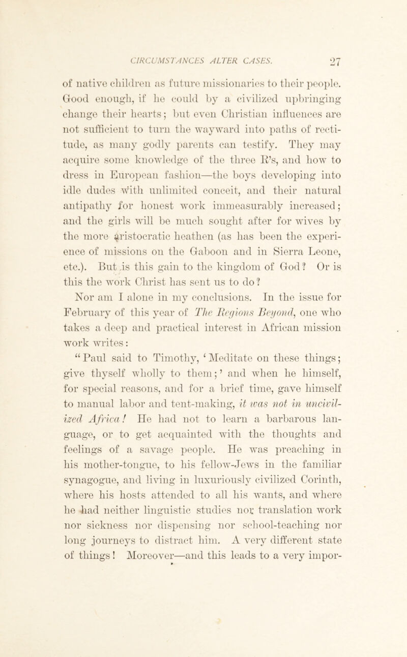 CIRCUMSTANCES ALTER CASES. of native children as future missionaries to their people. Good enough, if he could by a civilized upbringing change their hearts; but even Christian influences are not sufficient to turn the wayward into paths of recti- tude, as many godly parents can testify. They may acquire some knowledge of the three IPs, and how to dress in European fashion—the boys developing into idle dudes with unlimited conceit, and their natural antipathy for honest work immeasurably increased; and the girls will be much sought after for wives by the more aristocratic heathen (as has been the experi- ence of missions on the Gaboon and in Sierra Leone, etc.). But is this gain to the kingdom of God? Or is this the work Christ has sent us to do ? Nor am I alone in my conclusions. In the issue for February of this year of The Regions Beyond, one who takes a deep and practical interest in African mission work writes: “ Paul said to Timothy, 4 Meditate on these things; give thyself wholly to them;7 and when he himself, for special reasons, and for a brief time, gave himself to manual labor and tent-making, it was not in uncivil- ized Africa! He had not to learn a barbarous lan- guage, or to get acquainted with the thoughts and feelings of a savage people. He was preaching in his mother-tongue, to his fellow-Jews in the familiar synagogue, and living in luxuriously civilized Corinth, where his hosts attended to all his wants, and where he had neither linguistic studies nor translation work nor sickness nor dispensing nor school-teaching nor long journeys to distract him. A very different state of things! Moreover—and this leads to a very impor-
