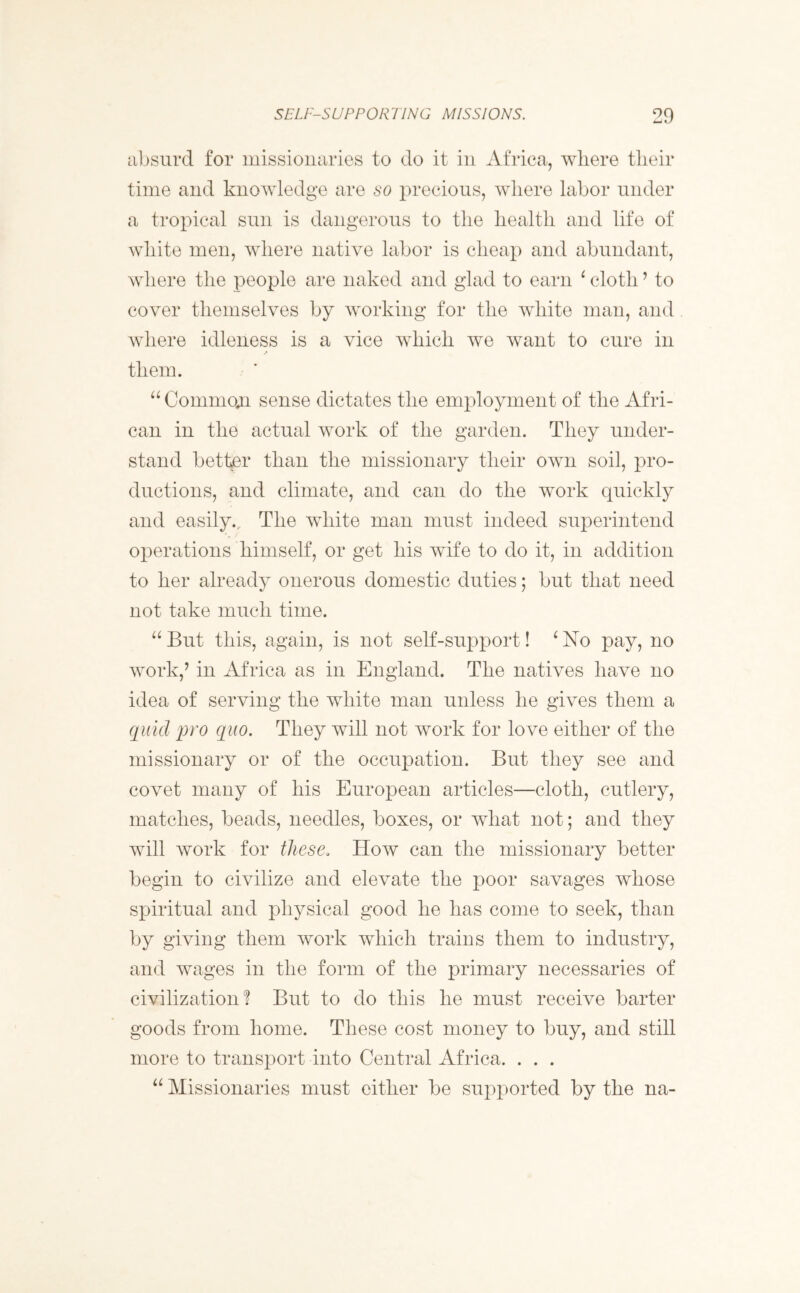 absurd for missionaries to do it in Africa, where their time and knowledge are so precious, where labor under a tropical sun is dangerous to the health and life of white men, where native labor is cheap and abundant, where the people are naked and glad to earn ‘ cloth ’ to cover themselves by working for the white man, and where idleness is a vice which we want to cure in them. “ Common sense dictates the employment of the Afri- can in the actual work of the garden. They under- stand better than the missionary their own soil, pro- ductions, and climate, and can do the work quickly and easily.. The white man must indeed superintend operations himself, or get his wife to do it, in addition to her already onerous domestic duties; but that need not take much time. “ But this, again, is not self-support! ‘ No pay, no work,’ in Africa as in England. The natives have no idea of serving the white man unless he gives them a quid pro quo. They will not work for love either of the missionary or of the occupation. But they see and covet many of his European articles—cloth, cutlery, matches, beads, needles, boxes, or what not; and they will work for these. How can the missionary better begin to civilize and elevate the poor savages whose spiritual and physical good he has come to seek, than by giving them work which trains them to industry, and wages in the form of the primary necessaries of civilization? But to do this he must receive barter goods from home. These cost money to buy, and still more to transport into Central Africa. . . . “ Missionaries must either be supported by the na-