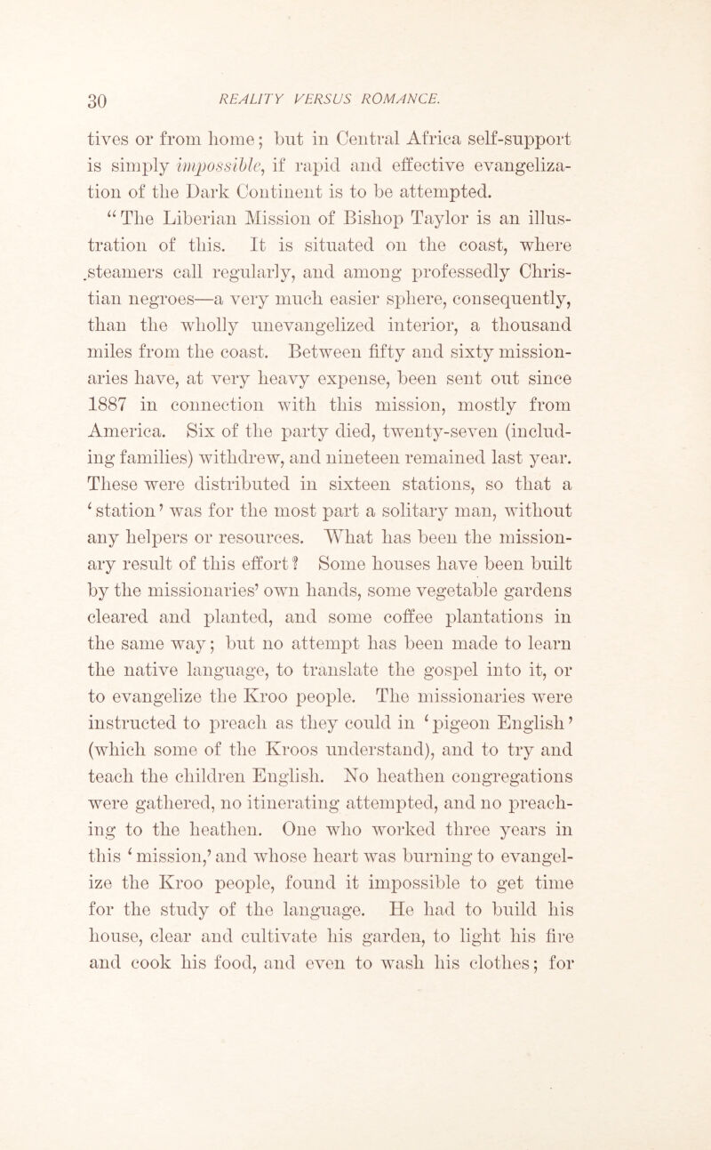 fives or from home; but in Central Africa self-support is simply impossible, if rapid and effective evangeliza- tion of the Dark Continent is to be attempted. “ The Liberian Mission of Bishop Taylor is an illus- tration of this. It is situated on the coast, where steamers call regularly, and among professedly Chris- tian negroes—a very much easier sphere, consequently, than the wholly unevangelized interior, a thousand miles from the coast. Between fifty and sixty mission- aries have, at very heavy expense, been sent out since 1887 in connection with this mission, mostly from America. Six of the party died, twenty-seven (includ- ing families) withdrew, and nineteen remained last year. These were distributed in sixteen stations, so that a ‘ station’ was for the most part a solitary man, without any helpers or resources. What has been the mission- ary result of this effort? Some houses have been built by the missionaries’ own hands, some vegetable gardens cleared and planted, and some coffee plantations in the same way; but no attempt has been made to learn the native language, to translate the gospel into it, or to evangelize the Kroo people. The missionaries were instructed to preach as they could in 1 pigeon English ’ (which some of the Kroos understand), and to try and teach the children English. No heathen congregations were gathered, no itinerating attempted, and no preach- ing to the heathen. One who worked three years in this L mission,’ and whose heart was burning to evangel- ize the Kroo people, found it impossible to get time for the study of the language. He had to build his house, clear and cultivate his garden, to light his fire and cook his food, and even to wash his clothes; for