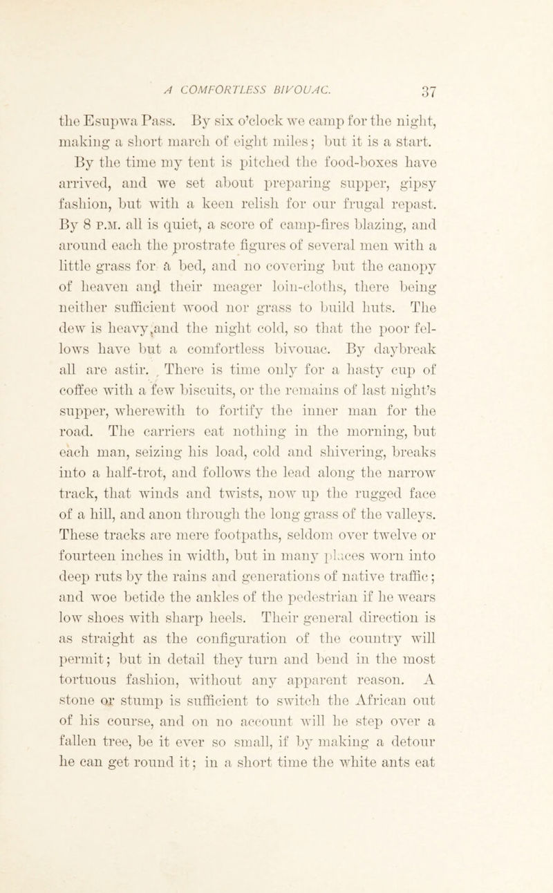 A COMFORTLESS BIVOUAC. tlie Esupwa Pass. By six o’clock we camp for the night, making a short march of eight miles; but it is a start. By the time my tent is pitched the food-boxes have arrived, and we set about preparing supper, gipsy fashion, but with a keen relish for our frugal repast. By 8 p.m. all is quiet, a score of camp-fires blazing, and around each the prostrate figures of several men with a little grass for a bed, and no covering but the canopy of heaven an$ their meager loin-cloths, there being neither sufficient wood nor grass to build huts. The dew is heavyvand the night cold, so that the poor fel- lows have but a comfortless bivouac. By daybreak all are astir. , There is time only for a hasty cup of coffee with a few biscuits, or the remains of last night’s supper, wherewith to fortify the inner man for the road. The carriers eat nothing in the morning, but each man, seizing his load, cold and shivering, breaks into a lialf-trot, and follows the lead along the narrow track, that winds and twists, now up the rugged face of a hill, and anon through the long grass of the valleys. These tracks are mere footpaths, seldom over twelve or fourteen inches in width, but in many places worn into deep ruts by the rains and generations of native traffic; and woe betide the ankles of the pedestrian if he wears low shoes with sharp heels. Their general direction is as straight as the configuration of the country will permit; but in detail they turn and bend in the most tortuous fashion, without any apparent reason. A stone or stump is sufficient to switch the African out of his course, and on no account will he step over a fallen tree, be it ever so small, if by making a detour he can get round it; in a short time the white ants eat