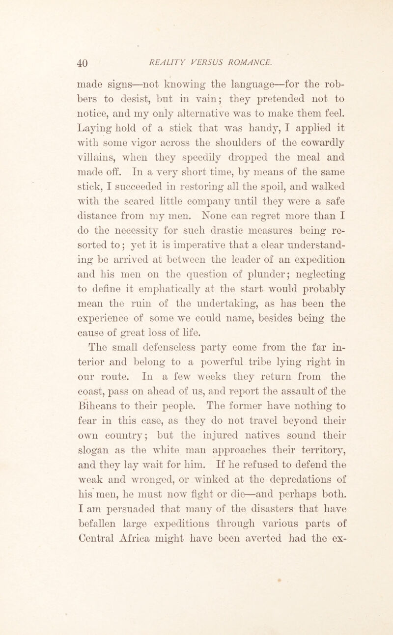 made signs—not knowing the language—for the rob- bers to desist, but in vain; they pretended not to notice, and my only alternative was to make them feel. Laying hold of a stick that was handy, I applied it with some vigor across the shoulders of the cowardly villains, when they speedily dropped the meal and made off. In a very short time, by means of the same stick, I succeeded in restoring all the spoil, and walked with the scared little company until they were a safe distance from my men. None can regret more than I do the necessity for such drastic measures being re- sorted to; yet it is imperative that a clear understand- ing be arrived at between the leader of an expedition and his men on the question of plunder; neglecting to define it emphatically at the start would probably mean the ruin of the undertaking, as has been the experience of some we could name, besides being the cause of great loss of life. The small defenseless party come from the far in- terior and belong to a powerful tribe lying right in our route. In a few weeks they return from the coast, pass on ahead of us, and report the assault of the Biheans to their people. The former have nothing to fear in this case, as they do not travel beyond their own country; but the injured natives sound their slogan as the white man approaches their territory, and they lay wait for him. If he refused to defend the weak and wronged, or winked at the depredations of his men, he must now fight or die—and perhaps both. I am persuaded that many of the disasters that have befallen large expeditions through various parts of Central Africa might have been averted had the ex-