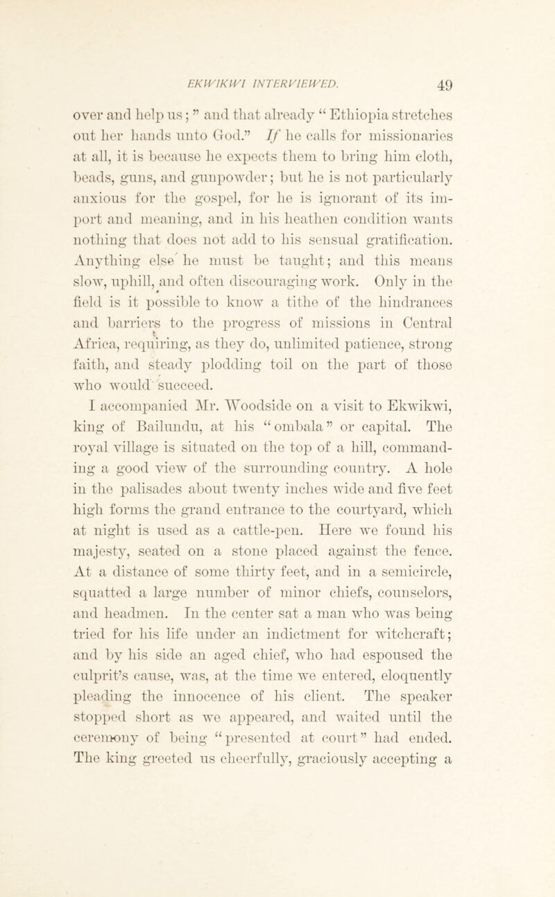 over and help us; ” and that already u Ethiopia stretches out her hands unto God.” If he calls for missionaries at all, it is because he expects them to bring him cloth, beads, guns, and gunpowder; but he is not particularly anxious for the gospel, for he is ignorant of its im- port and meaning, and in his heathen condition wants nothing that does not add to his sensual gratification. Anything else he must be taught; and this means slow, uphill, and often discouraging work. Only in the * field is it possible to know a tithe of the hindrances and barriers to the progress of missions in Central * Africa, requiring, as they do, unlimited patience, strong faith, and steady plodding toil on the part of those who would succeed. I accompanied Mr. Woodside on a visit to Ekwikwi, king of Bailundu, at his “ ombala ” or capital. The royal village is situated on the top of a hill, command- ing a good view of the surrounding country. A hole in the palisades about twenty inches wide and five feet high forms the grand entrance to the courtyard, which at night is used as a cattle-pen. Here we found his majesty, seated on a stone placed against the fence. At a distance of some thirty feet, and in a semicircle, squatted a large number of minor chiefs, counselors, and headmen. In the center sat a man who was being tried for his life under an indictment for witchcraft; and by his side an aged chief, who had espoused the culprit’s cause, was, at the time w^e entered, eloquently pleading the innocence of his client. The speaker stopped short as we appeared, and waited until the ceremony of being “presented at court” had ended. The king greeted us cheerfully, graciously accepting a