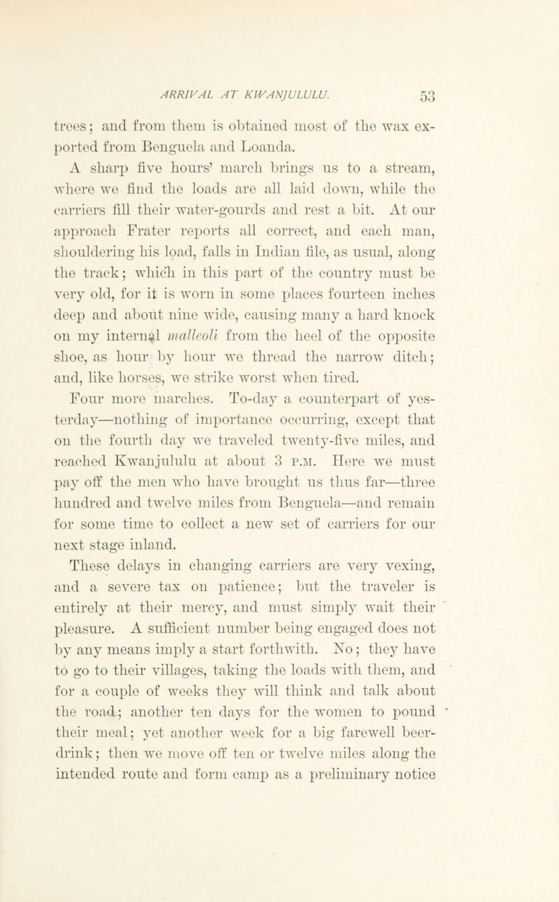 ARRIVAL AT KIVANJULULU. trees; and from them is obtained most of the wax ex- ported from Bengnela and Loanda. A sharp five hours’ march brings us to a stream, where we find the loads are all laid down, while the carriers fill their water-gourds and rest a bit. At our approach Frater reports all correct, and each man, shouldering his load, falls in Indian file, as usual, along the track; which in this part of the country must be very old, for it is worn in some places fourteen inches deep and about nine wide, causing many a hard knock on my internal malleoli from the heel of the opposite shoe, as hour by hour we thread the narrow ditch; and, like horses, we strike worst when tired. Four more marches. To-day a counterpart of yes- terday—nothing of importance occurring, except that on the fourth day we traveled twenty-five miles, and reached Kwanjululu at about 3 p.m. Here we must pay off the men who have brought us thus far—three hundred and twelve miles from Benguela—and remain for some time to collect a new set of carriers for our next stage inland. These delays in changing carriers are very vexing, and a severe tax on patience; but the traveler is entirely at their mercy, and must simply wait their pleasure. A sufficient number being engaged does not by any means imply a start forthwith. No; they have to go to their villages, taking the loads with them, and for a couple of weeks they will think and talk about the road; another ten days for the women to pound their meal; yet another week for a big farewell beer- drink ; then we move off ten or twelve miles along the intended route and form camp as a preliminary notice