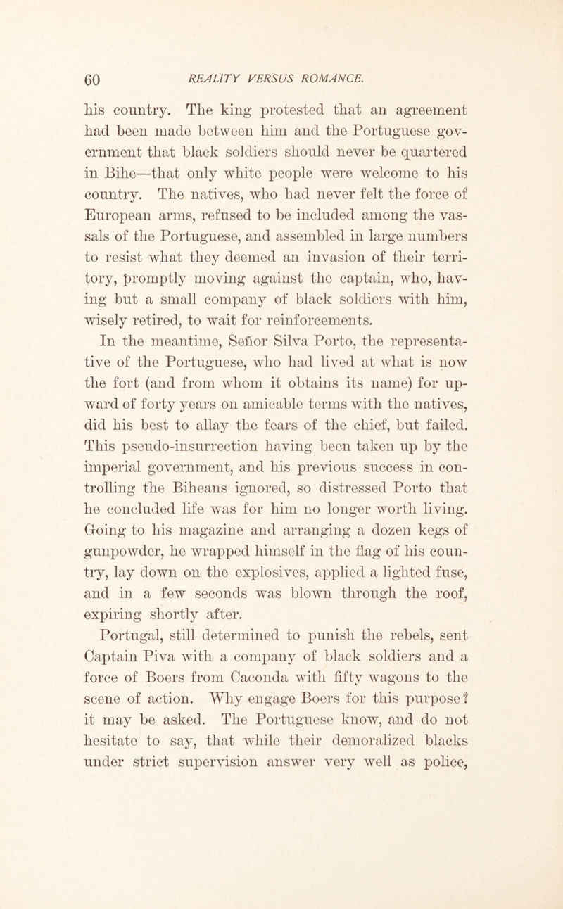 his country. The king protested that an agreement had been made between him and the Portuguese gov- ernment that black soldiers should never be quartered in Bihe—that only white people were welcome to his country. The natives, who had never felt the force of European arms, refused to be included among the vas- sals of the Portuguese, and assembled in large numbers to resist what they deemed an invasion of their terri- tory, promptly moving against the captain, who, hav- ing but a small company of black soldiers with him, wisely retired, to wait for reinforcements. In the meantime, Senor Silva Porto, the representa- tive of the Portuguese, who had lived at what is now the fort (and from whom it obtains its name) for up- ward of forty years on amicable terms with the natives, did his best to allay the fears of the chief, but failed. This pseudo-insurrection having been taken up by the imperial government, and his previous success in con- trolling the Biheans ignored, so distressed Porto that he concluded life was for him no longer worth living. Going to his magazine and arranging a dozen kegs of gunpowder, he wrapped himself in the flag of his coun- try, lay down on the explosives, applied a lighted fuse, and in a few seconds was blown through the roof, expiring shortly after. Portugal, still determined to punish the rebels, sent Captain Piva with a company of black soldiers and a force of Boers from Caconda with fifty wagons to the scene of action. Why engage Boers for this purpose ? it may be asked. The Portuguese know, and do not hesitate to say, that while their demoralized blacks under strict supervision answer very well as police,