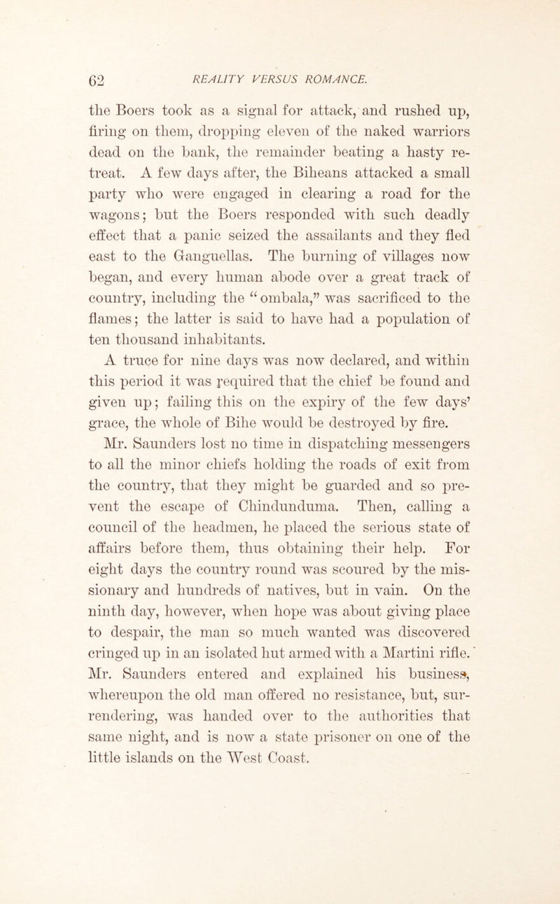 tlie Boers took as a signal for attack, and rushed up, firing on them, dropping eleven of the naked warriors dead on the hank, the remainder beating a hasty re- treat. A few days after, the Biheans attacked a small party who were engaged in clearing a road for the wagons; but the Boers responded with such deadly effect that a panic seized the assailants and they fled east to the Granguellas. The burning of villages now began, and every human abode over a great track of country, including the “ ombala,” was sacrificed to the flames; the latter is said to have had a population of ten thousand inhabitants. A truce for nine days was now declared, and within this period it was required that the chief be found and given up; failing this on the expiry of the few days’ grace, the whole of Bihe would be destroyed by fire. Mr. Saunders lost no time in dispatching messengers to all the minor chiefs holding the roads of exit from the country, that they might be guarded and so pre- vent the escape of Chindunduma. Then, calling a council of the headmen, he placed the serious state of affairs before them, thus obtaining their help. For eight days the country round was scoured by the mis- sionary and hundreds of natives, but in vain. On the ninth day, however, when hope was about giving place to despair, the man so much wanted was discovered cringed up in an isolated hut armed with a Martini rifle.' Mr. Saunders entered and explained his business, whereupon the old man offered no resistance, but, sur- rendering, was handed over to the authorities that same night, and is now a state prisoner on one of the little islands on the West Coast.