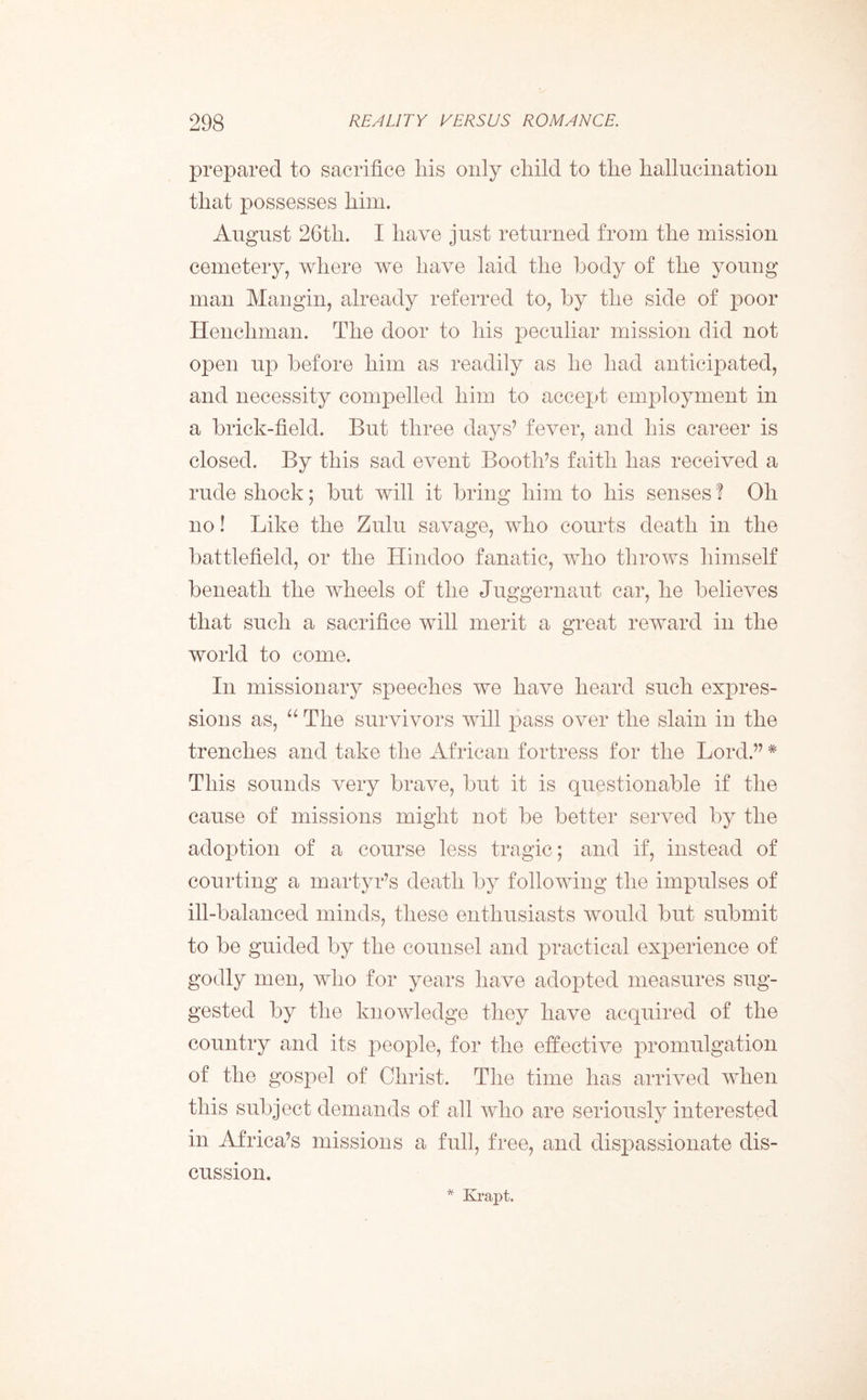 prepared to sacrifice liis only child to the hallucination that possesses him. August 26th. I have just returned from the mission cemetery, where we have laid the body of the young man Mangin, already referred to, by the side of poor Henchman. The door to his peculiar mission did not open up before him as readily as he had anticipated, and necessity compelled him to accept employment in a brick-field. But three days’ fever, and his career is closed. By this sad event Booth’s faith has received a rude shock; but will it bring him to his senses ? Oh no! Like the Zulu savage, who courts death in the battlefield, or the Hindoo fanatic, who throws himself beneath the wheels of the Juggernaut car, he believes that such a sacrifice will merit a great reward in the world to come. In missionary speeches we have heard such expres- sions as, “ The survivors will pass over the slain in the trenches and take the African fortress for the Lord.” # This sounds very brave, but it is questionable if the cause of missions might not be better served by the adoption of a course less tragic; and if, instead of courting a martyr’s death by following the impulses of ill-balanced minds, these enthusiasts would but submit to be guided by the counsel and practical experience of godly men, who for years have adopted measures sug- gested by the knowledge they have acquired of the country and its people, for the effective promulgation of the gospel of Christ. The time has arrived when this subject demands of all who are seriously interested in Africa’s missions a full, free, and dispassionate dis- cussion. * Krapt.