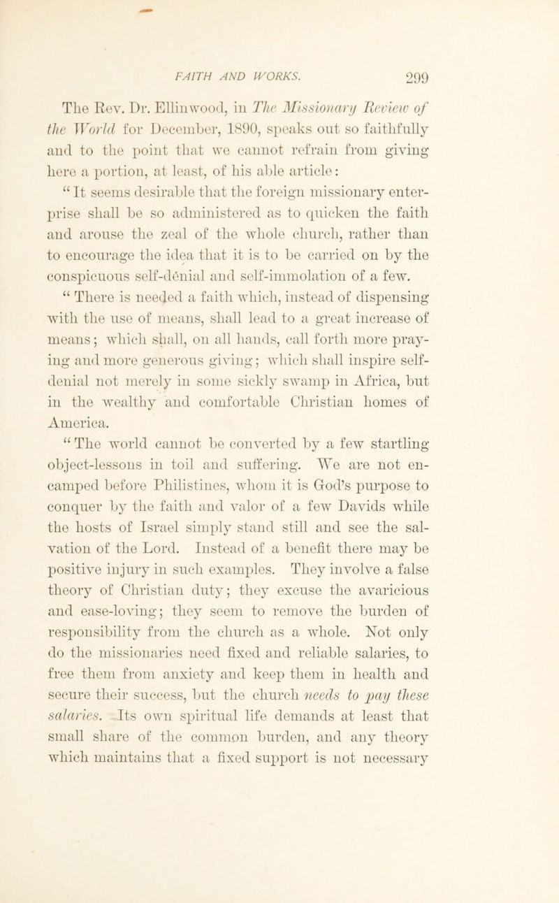 The Rev. Dr. Ellin wood, in The Missionary Review of the World for December, 1890, speaks out so faithfully and to the point that we cannot refrain from giving here a portion, at least, of his able article: “ It seems desirable that the foreign missionary enter- prise shall be so administered as to quicken the faith and arouse the zeal of the whole church, rather than to encourage the idea that it is to be carried on by the conspicuous self-denial and self-immolation of a few. “ There is needed a faith which, instead of dispensing writh the use of means, shall lead to a great increase of means; which shall, on all hands, call forth more pray- ing and more generous giving; which shall inspire self- denial not merely in some sickly swamp in Africa, but in the wealthy and comfortable Christian homes of America. “ The world cannot be converted by a few startling object-lessons in toil and suffering. We are not en- camped before Philistines, whom it is God’s purpose to conquer by the faith and valor of a few Davids while the hosts of Israel simply stand still and see the sal- vation of the Lord. Instead of a benefit there may be positive injury in such examples. They involve a false theory of Christian duty; they excuse the avaricious and ease-loving; they seem to remove the burden of responsibility from the church as a whole. Not only do the missionaries need fixed and reliable salaries, to free them from anxiety and keep them in health and secure their success, but the church needs to pay these salaries. Its own spiritual life demands at least that small share of the common burden, and any theory which maintains that a fixed support is not necessary