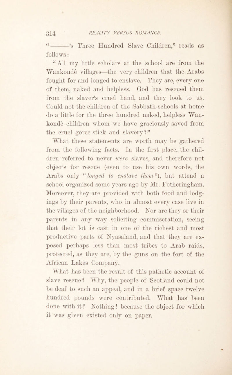 “ ’s Three Hundred Slave Children,” reads as follows: “All my little scholars at the school are from the Wankonde villages—the very children that the Arabs fought for and longed to enslave. They are, every one of them, naked and helpless. God has rescued them from the slaver’s cruel hand, and they look to us. Could not the children of the Sabbath-scliools at home do a little for the three hundred naked, helpless Wan- konde children whom we have graciously saved from the cruel goree-stick and slavery!” What these statements are worth may be gathered from the following facts. In the first place, the chil- dren referred to never were slaves, and therefore not objects for rescue (even to use his own words, the Arabs only “ longed to enslave them ”), but attend a school organized some years ago by Mr. Fotheringham. Moreover, they are provided with both food and lodg- ings by their parents, who in almost every case live in the villages of the neighborhood. Nor are they or their parents in any way soliciting commiseration, seeing that their lot is cast in one of the richest and most productive parts of Nyasaland, and that they are ex- posed perhaps less than most tribes to Arab raids, protected, as they are, by the guns on the fort of the African Lakes Company. What has been the result of this pathetic account of slave rescue! Why, the people of Scotland could not be deaf to such an appeal, and in a brief space twelve hundred pounds were contributed. What has been done with it! Nothing! because the object for which it was given existed only on paper.