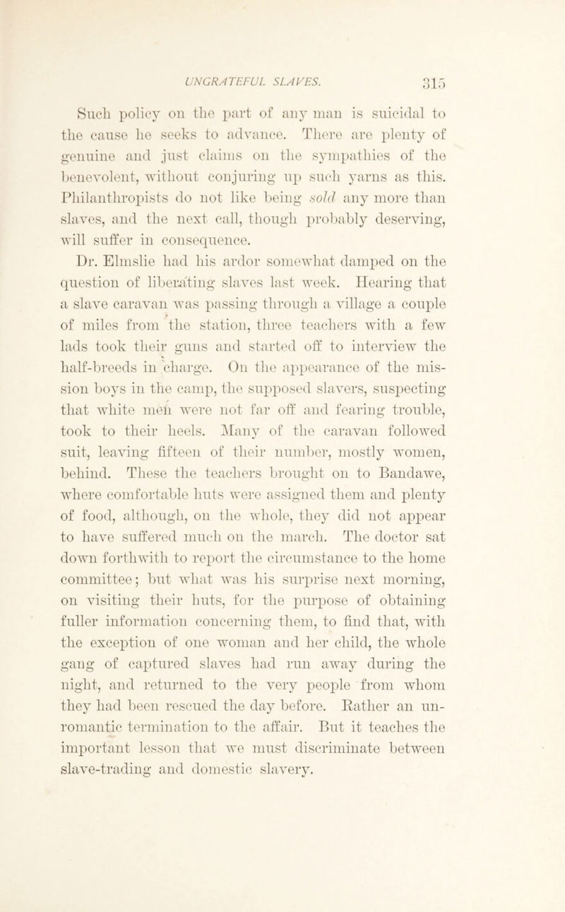 Such policy on the part of any man is suicidal to the cause he seeks to advance. There are plenty of genuine and just claims on the sympathies of the benevolent, without conjuring up such yarns as this. Philanthropists do not like being sold any more than slaves, and the next call, though probably deserving, will suffer in consequence. Dr. Elmslie had his ardor somewhat damped on the question of liberating slaves last week. Hearing that a slave caravan was passing through a village a couple * of miles from the station, three teachers with a few lads took their guns and started off to interview the half-breeds in charge. On the appearance of the mis- sion boys in the camp, the supposed slavers, suspecting that white men were not far off and fearing trouble, took to their heels. Many of the caravan followed suit, leaving fifteen of their number, mostly women, behind. These the teachers brought on to Bandawe, where comfortable huts were assigned them and plenty of food, although, on the whole, they did not appear to have suffered much on the march. The doctor sat down forthwith to report the circumstance to the home committee; but what was his surprise next morning, on visiting their huts, for the purpose of obtaining fuller information concerning them, to find that, with the exception of one woman and her child, the whole gang of captured slaves had run away during the night, and returned to the very people from whom they had been rescued the day before. Rather an un- romantic termination to the affair. But it teaches the important lesson that we must discriminate between slave-trading and domestic slavery.