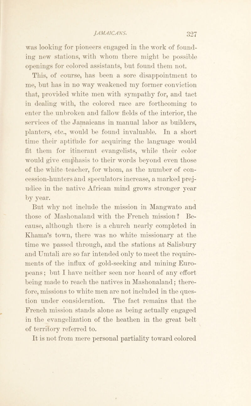 JAMAICANS. was looking for pioneers engaged in the work of found- ing new stations, with whom there might be possible openings for colored assistants, but found them not. This, of course, has been a sore disappointment to me, but has in no way weakened my former conviction that, provided white men with sympathy for, and tact in dealing with, the colored race are forthcoming to enter the unbroken and fallow fields of the interior, the services of the Jamaicans in manual labor as builders, planters, etc., would be found invaluable. In a short time their aptitude for acquiring the language would fit them for itinerant evangelists, while their color would give emphasis to their words beyond even those of the white teacher, for whom, as the number of con- cession-liunters and speculators increase, a marked prej- udice in the native African mind grows stronger year by year. But why not include the mission in Mangwato and those of Maslionaland with the French mission? Be- cause, although there is a church nearly completed in Khama’s town, there was no white missionary at the time we passed through, and the stations at Salisbury and Umtali are so far intended only to meet the require- ments of the influx of gold-seeking and mining Euro- peans ; but I have neither seen nor heard of any effort being made to reach the natives in Maslionaland; there- fore, missions to white men are not included in the ques- tion under consideration. The fact remains that the French mission stands alone as being actually engaged in the evangelization of the heathen in the great belt of territory referred to. It is not from mere personal partiality toward colored