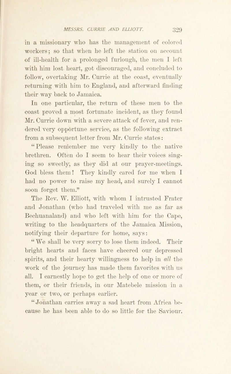 in a missionary who has the management of colored workers; so that when he left the station on account of ill-liealth for a prolonged furlough, the men I left with him lost heart, got discouraged, and concluded to follow, overtaking Mr. Currie at the coast, eventually returning with him to England, and afterward finding their way back to Jamaica. In one particular, the return of these men to the coast proved a most fortunate incident, as they found Mr. Currie down with a severe attack of fever, and ren- dered very opportune service, as the following extract from a subsequent letter from Mr. Currie states: “ Please remember me very kindly to the native brethren. Often do I seem to hear their voices sing- ing so sweetly, as they did at our prayer-meetings. God bless them! They kindly cared for me when I had no power to raise my head, and surely I cannot soon forget them.” The Rev. W. Elliott, with whom I intrusted Frater and Jonathan (who had traveled with me as far as Bechuanaland) and who left with him for the Cape, writing to the headquarters of the Jamaica Mission, notifying their departure for home, says: “We shall be very sorry to lose them indeed. Their bright hearts and faces have cheered our depressed spirits, and their hearty willingness to help in all the work of the journey has made them favorites with us all. I earnestly hope to get the help of one or more of them, or their friends, in our Matebele mission in a year or two, or perhaps earlier. “ Jonathan carries away a sad heart from Africa be- cause he has been able to do so little for the Saviour.