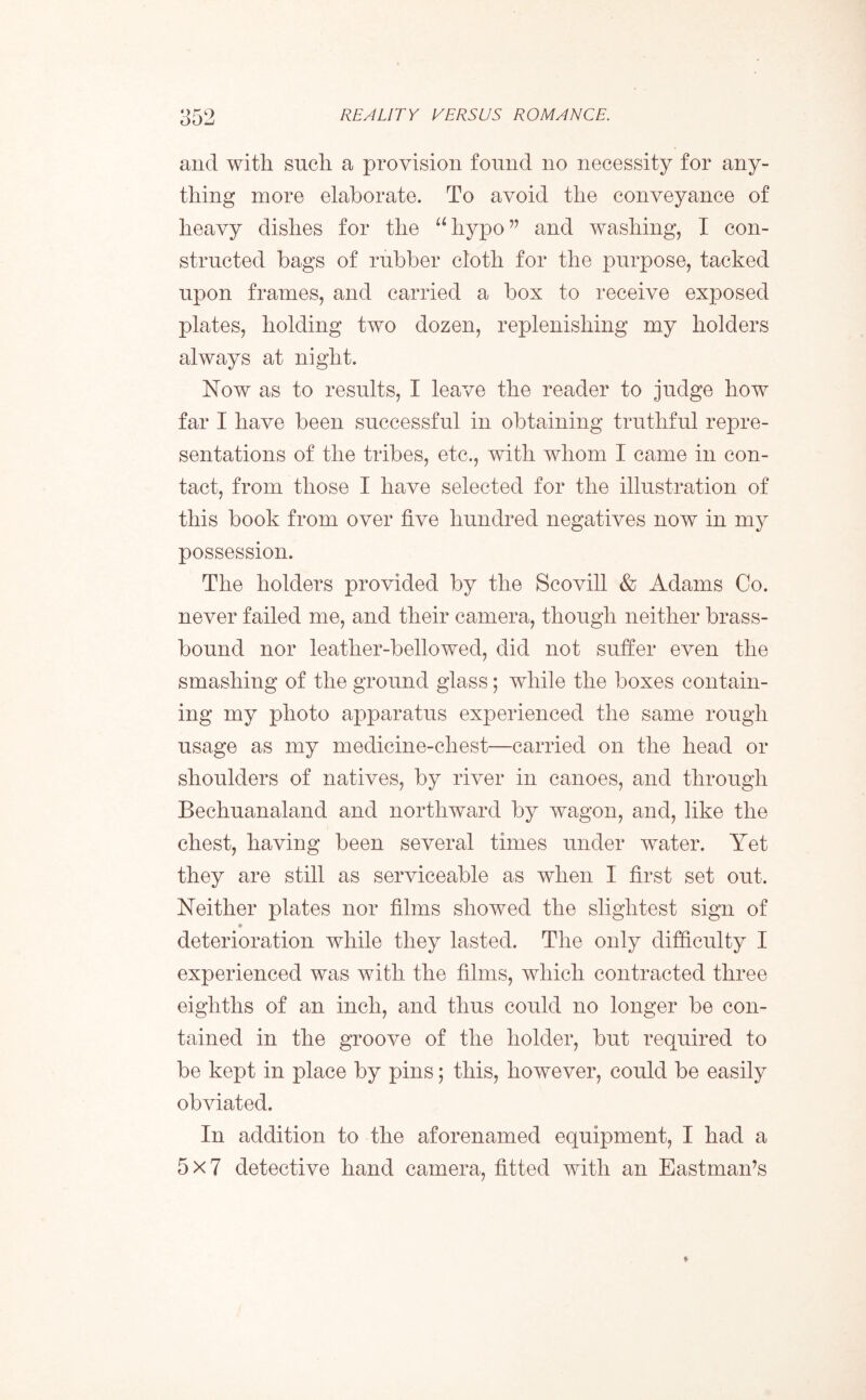 and with such a provision found no necessity for any- thing more elaborate. To avoid the conveyance of heavy dishes for the “hypo” and washing, I con- structed bags of rubber cloth for the purpose, tacked upon frames, and carried a box to receive exposed plates, holding two dozen, replenishing my holders always at night. Now as to results, I leave the reader to judge how far I have been successful in obtaining truthful repre- sentations of the tribes, etc,, with whom I came in con- tact, from those I have selected for the illustration of this book from over five hundred negatives now in my possession. The holders provided by the Scovill & Adams Co. never failed me, and their camera, though neither brass- bound nor leather-bellowed, did not suffer even the smashing of the ground glass; while the boxes contain- ing my photo apparatus experienced the same rough usage as my medicine-chest—carried on the head or shoulders of natives, by river in canoes, and through Bechuanaland and northward by wagon, and, like the chest, having been several times under water. Yet they are still as serviceable as when I first set out. Neither plates nor films showed the slightest sign of deterioration while they lasted. The only difficulty I experienced was with the films, which contracted three eighths of an inch, and thus could no longer be con- tained in the groove of the holder, but required to be kept in place by pins; this, however, could be easily obviated. In addition to the aforenamed equipment, I had a 5x7 detective hand camera, fitted with an Eastman’s