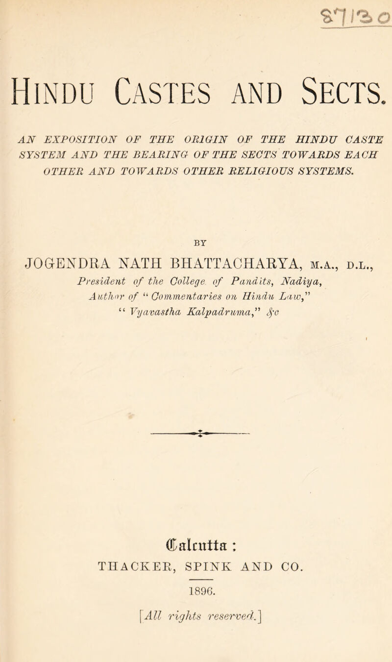 AN EXPOSITION OF THE ORIGIN OF THE HINDU CASTE SYSTEM AND THE BEARING OF THE SECTS TOWARDS EACH OTHER AND TOWARDS OTHER RELIGIOUS SYSTEMS. BY JOGEXDRA XATH BHATTACHARYA, m.a., d.l., President of the College of Pandits, Nadiya, Author of “ Commentaries on Hindu Lawf “ Vyavastha Kalpadrumaf <fe (Calcutta : TRACKER, SPINK AND CO. 1896. \All rights 7'eservedA\