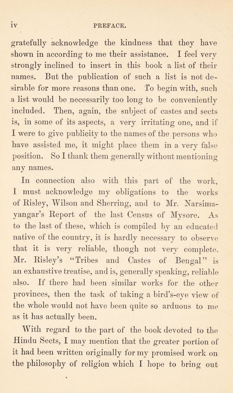 gratefully acknowledge the kindness that they have shown in according to me their assistance. I feel very strongly inclined to insert in this book a list of their names. But the publication of such a list is not de- sirable for more reasons than one. To begin with, such a list would be necessarily too long to be conveniently included. Then, again, the subject of castes and sects is, in some of its aspects, a very irritating one, and if I were to give publicity to the names of the persons who have assisted me, it might place them in a very false position. So I thank them generally without mentioning any names. In connection also with this part of the work, I must acknowledge my obligations to the works of Kisley, Wilson and Sherring, and to Mr. Narsima- yangar’s Eeport of the last Census of Mysore. As to the last of these, which is compiled by an educated native of the country, it is hardly necessary to observe that it is very reliable, though not very complete. Mr. Risley’s “Tribes and Castes of Bengal” is an exhaustive treatise, and is, generally speaking, reliable also. If there had been similar works for the other provinces, then the task of taking a bird’s-eye view of the whole would not have been quite so arduous to me as it has actually been. With regard to the part of the book devoted to the Hindu Sects, I may mention that the greater portion of it had been written originally for my promised work on the philosophy of religion which I hope to bring out