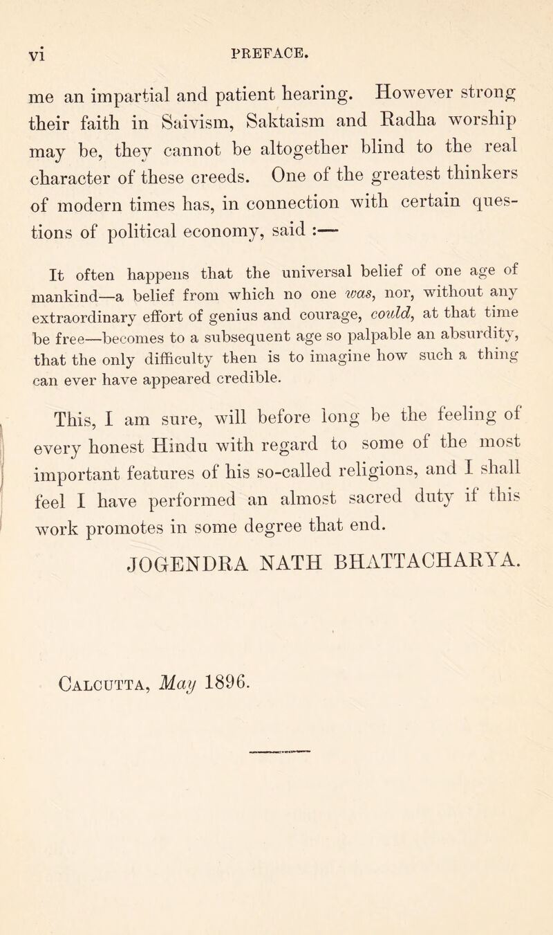 me an impartial and patient hearing. However strong their faith in Saivism, Saktaism and Kadha worship may he, they cannot be altogether blind to the real character of these creeds. One of the greatest thinkers of modern times has, in connection with certain ques- tions of political economy, said :—- It often happens that the universal belief of one age of mankind—a belief from which no one ivas, nor, without any extraordinary effort of genius and courage, could, at that time be free—becomes to a subsequent age so palpable an absurdity, that the only difficulty then is to imagine how such a thing can ever have appeared credible. This, I am sure, will before long be the feeling of every honest Hindu with regard to some of the most important features of his so-called religions, and I shall feel I have performed an almost sacred duty if this work promotes in some degree that end. JOGENDRA NATH BHATTACHARYA. Calcutta, May 1896.