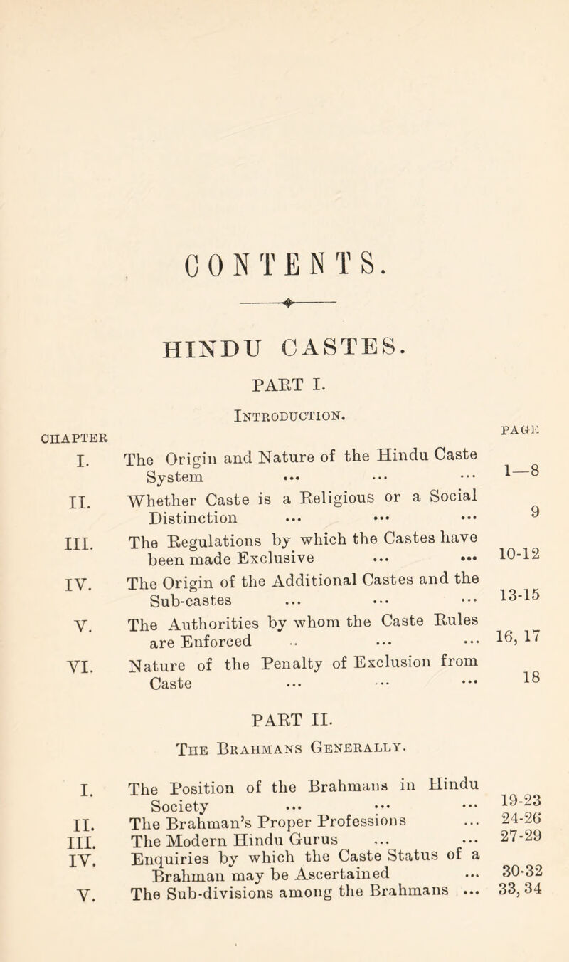 CHAPTER I. II. III. IV. V. VI. I. II. III. IV. V. CONTENTS. HINDU CASTES. PART I. Introduction. The Origin and Nature of the Hindu Caste System Whether Caste is a Eeligious or a Social Distinction The Eegulations by which the Castes have been made Exclusive ... ••• The Origin of the Additional Castes and the Sub-castes The Authorities by whom the Caste Eules are Enforced Nature of the Penalty of Exclusion from Caste PAET II. The Brahmans Generally. The Position of the Brahmans in Hindu Society The Brahman’s Proper Professions The Modern Hindu Gurus Enquiries by which the Caste Status of a Brahman may be Ascertained The Sub-divisions among the Brahmans ... PAG 10 1—8 9 10-12 13-15 16, 17 18 19-23 24-26 27-29 30-32 33,34