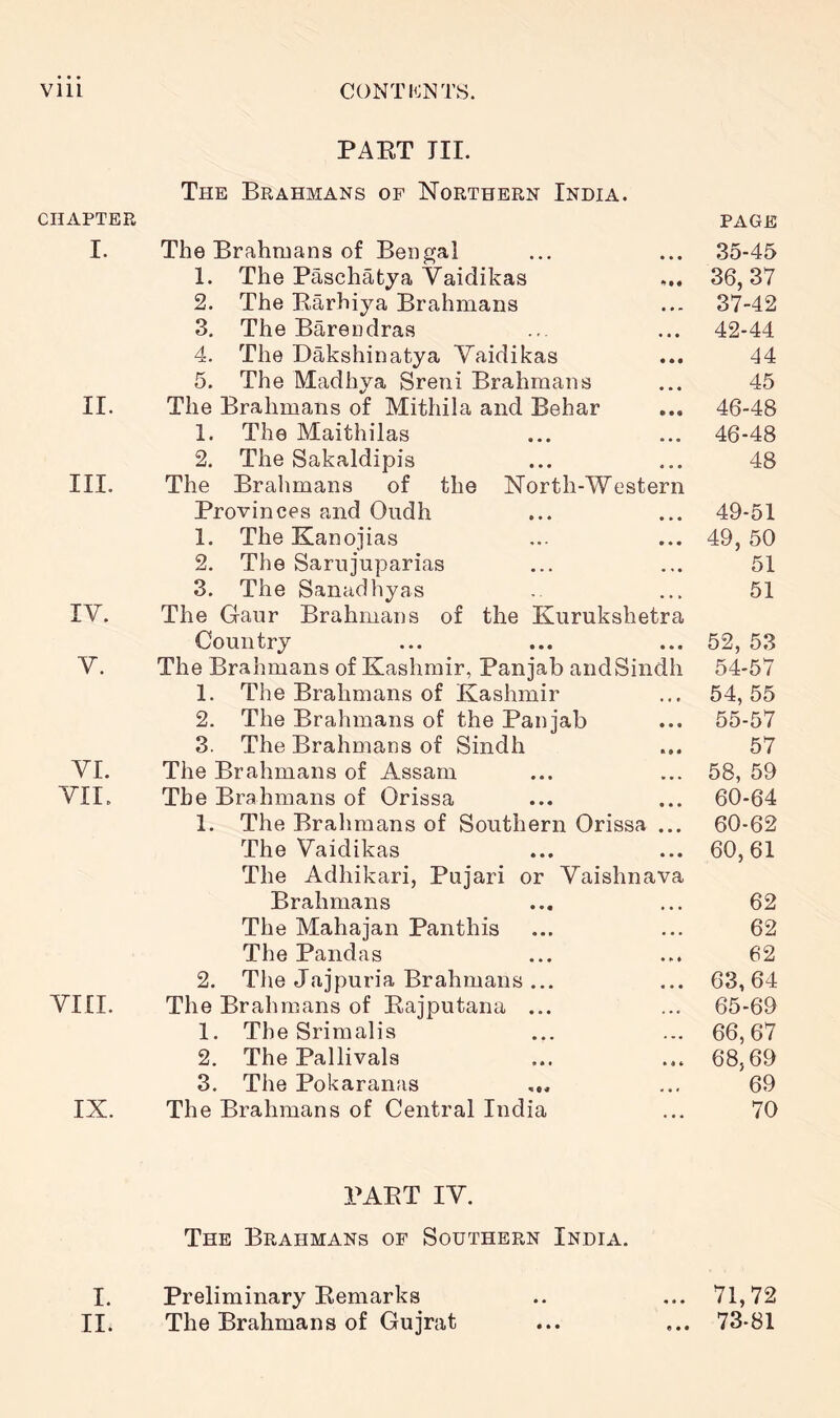 PAET III. The Brahmans of Northern India. CHAPTER PAGE I. The Brahmans of Bengal • • • 35-45 1. The Paschatya Vaidikas 36, 37 2. The Barhiya Brahmans « • * 37-42 3. The Barendras • • • 42-44 4. The Dakshinatya Vaidikas • • • 44 5. The Madhya Sreni Brahmans 45 ir. The Brahmans of Mithila and Behar • • • 46-48 1. The Maithilas ... 46-48 2. The Sakaldipis « • • 48 III. The Brahmans of the North-Western Provinces and Oiidh • • • 49-51 1. The Kanojias • • • 49, 50 2. The Sarujuparias • « • 51 3. The Sanadhyas 51 IV. The Gaur Brahmans of the Kurukshetra Country • • • 52, 53 V. The Brahmans of Kashmir, Paniab and Sindh 54-57 1. The Brahmans of Kashmir • • • 54, 55 2. The Brahmans of the Pan jab • • • 55-57 3. The Brahmans of Sindh ■ • « 57 VI. The Brahmans of Assam • • • 58, 59 VII. The Brahmans of Orissa • • • 60-64 1. The Brahmans of Southern Orissa • • » 60-62 The Vaidikas • • • 60,61 The Adliikari, Puiari or Vaishnava Brahmans • • • 62 The Mahajan Panthis • • • 62 The Pandas • • 62 2. The Jajpuria Brahmans ... 63, 64 VIII. The Brahmans of Eajputana ... . ■ • 65-69 1. The Srimalis 66, 67 2. The Pallivals • « * 68,69 3. The Pokaranas * »* 69 IX. The Brahmans of Central India • • • 70 PAET IV. The Brahmans of Southern India. I. Preliminary Eemarks ... 71,72 II. The Brahmans of Gujrat ... 73-81