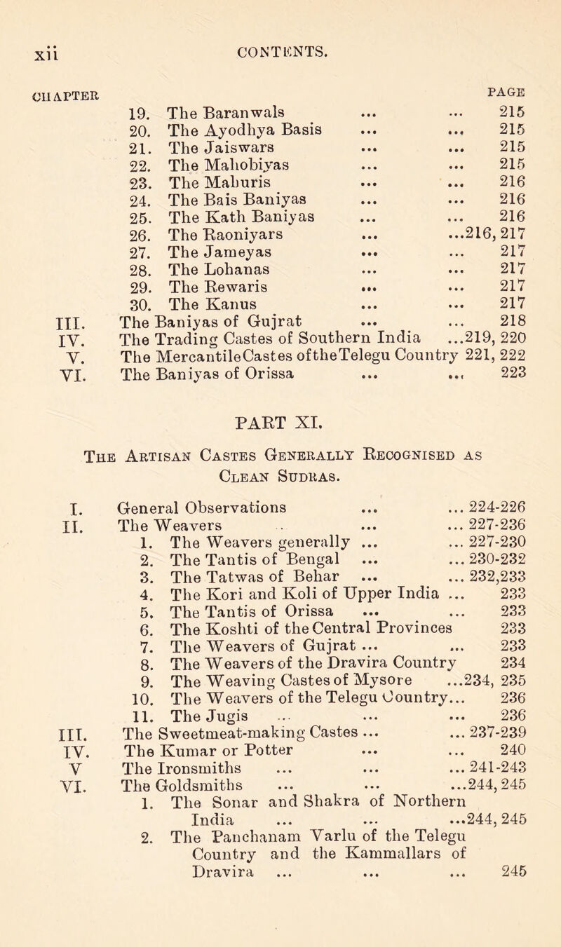 • • XU CHAPTER 19. The Baranwals « • • 215 20. The Ayodhya Basis • • • 215 21. The Jaiswars • • • 215 22. The Mahobiyas • • • 215 23. The Mahuris • • • 216 24. The Bais Baniyas • • • 216 25. The Kath Baniyas • • • 216 26. The Eaoniyars • • • ...216,217 27. The Jameyas • • • 217 28. The Lohanas • • • 217 29. The Eewaris • •• 217 30. The Kanus • • • 217 III. The Baniyas of Gujrat • • • 218 IV. The Trading Castes of Southern India ...219, 220 V. The MercantileCastes oftheTelegu Country 221, 222 VI. The Baniyas of Orissa • • • ... 223 PAET XI. The Artisan Castes Generally Eecognised as Clean Sudras. I. 11. III. IV. V VI. General Observations The Weavers 1. The Weavers generally ... 2. The Tantis of Bengal 3. The Tatwas of Behar 4. The Kori and Koli of Upper India .. 5. The Tantis of Orissa 6. The Koshti of the Central Provinces 7. The Weavers of Gujrat ... 8. The Weavers of the Dravira Country 9. The Weaving Castes of Mysore 10. The Weavers of the Telegu Country... 11. The Jugis The Sweetmeat-making Castes ... The Kumar or Potter The Ironsmiths The Goldsmiths 1. The Sonar and Shakra of India 224-226 227-236 227-230 230-232 232,233 233 233 233 233 234 234, 235 236 236 ... 237-239 240 ... 241-243 ...244,245 Northern .244,245 2. The Panchanam Varlu of the Telegu Country and the Kammallars of Dravira 245