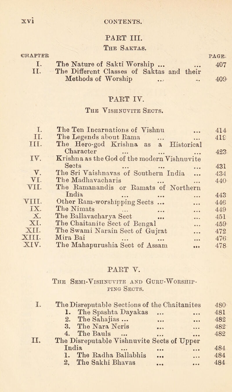 CHAPTER PAET III. The Saktas. PAGE. I. The Nature of Sakti Worship ... 407 II. The Different Classes of Saktas and their Methods of Worship 409 I. PAET IV. The Vishnuvite Sects. The Ten Incarnations of Vishnu 414 IL The Legends about Eama 419 in. The Hero-god Krishna as a Historical Character 423 IV. Krishna as the God of the modern Vishnuvite Sects 431 V. The Sri Vaishnavas of Southern India 434 VI. The Madhavacharis 440 VII. The Eamanandis or Eamats of Northern India 443 VIII. Other Eam-worshipping Sects ... 446 IX. The Nimats 449 X. The Ballavacharya Sect 451 XI. The Chaitanite Sect of Bengal 459 XII. The Swami Narain Sect of Gujrat 472 XIII. Mira Bai 476 XIV. The Mahapurushia Sect of Assam ... 478 PAET V. The Sbmi-Vishnuvite and Guru-Worship- ping Sects. I. The Disreputable Sections of the Chaitanites 480 1. The Spashta Dayakas 481 2. The Sahajias ... 482 3. The Nara Neris 482 4. The Bauls 482 II. The Disreputable Vishnuvite Sects of Upper India ... ... ... 484 1. The Eadha Ballabhis ... 484 2. The Sakhi Bhavas 484