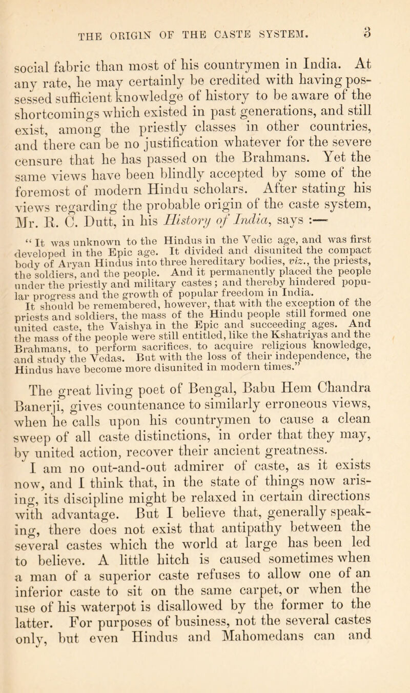 social fabric than most of bis countrymen in India. At any rate, be may certainly be credited with having pos- sessed sufficient knowledge of history to be aware of the shortcomings which existed in past generations, and still exist, among the priestly classes in other countries, and there can be no justification whatever for the severe censure that he has passed on the Brahmans. Yet the same views have been blindly accepted by some of the foremost of modern Hindu scholars. ^ After stating his views regarding the probable origin of the caste system, Mr. K. C. Dutt, in his Ilistonj of India, says “ It was unknown to tlie Hindus in the Vedic age, and was first developed in the Epic age. It divided and disunited the conipact body of Aryan Hindus into three hereditai'y bodies, viz., the priests, the soldiers, and the people. And it permanently placed the people under the priestly and military castes ; and thereby hindered popu- lar proo-ress and the growth of popular freedom in India. It should be remembered, however, that with the exception of the priests and soldiers, the mass of the Hindu people still formed one united caste, the Vaishya in the Epic and succeeding ages. And the mass of the people were still entitled, like the Eshatiiyas and the Brahmans, to perform sacrifices, to acquire religious knowledge, and study the Vedas. But with the loss of their independence, the Hindus have become more disunited in modern times.” The great living poet of Bengal, Babu Hem Chandra Banerji, gives countenance to similarly erroneous views, when he calls upon his countrymen to cause a clean sweep of all caste distinctions, in order that they may, by united action, recover their ancient greatness. I am no out-and-out admirer of caste, as it exists now, and I think that, in the state of things now aris- ing, its discipline might be relaxed in certain directions with advantage. But I believe that, generally speak- ing, there does not exist that antipathy between the several castes which the world at large has been led to believe. A little hitch is caused sometimes when a, man of a superior caste refuses to allow one of an inferior caste to sit on the same carpet, or when the use of his waterpot is disallowed by the former to the latter. For purposes of business, not the several castes only, hut even Hindus and Mahomedans can and