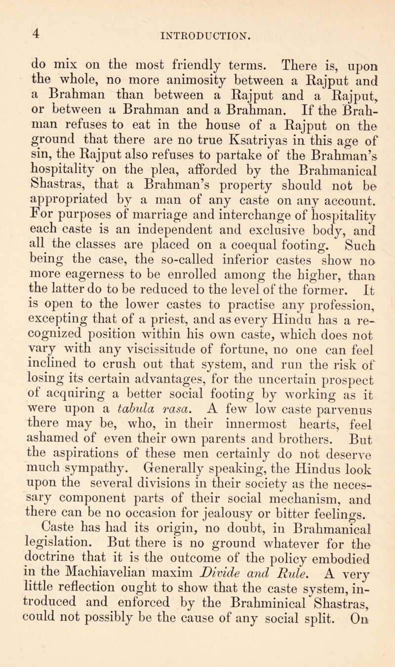 do mix on the most friendly terms. There is, upon the whole, no more animosity between a Eajput and a Brahman than between a Eajput and a Eajput^ or between a Brahman and a Brahman. If the Brah- man refuses to eat in the house of a Eajput on the ground that there are no true Ksatriyas in this age of sin, the Eajput also refuses to partake of the Brahman’s hospitality on the plea, afforded by the Brahmanical Shastras, that a Brahman’s property should not be appropriated by a man of any caste on any account. For purposes of marriage and interchange of hospitality each caste is an independent and exclusive body, and all the classes are placed on a coequal footing. Such being the case, the so-called inferior castes show no more eagerness to be enrolled among the higher, than the latter do to be reduced to the level of the former. It is open to the lower castes to practise any profession, excepting that of a priest, and as every Hindu has a re- cognized position within his own caste, which does not vary with any viscissitude of fortune, no one can feel inclined to crush out that system, and run the risk of losing its certain advantages, for the uncertain prospect of acquiring a better social footing by working as it were upon a tabula rasa. A few low caste parvenus there may be, who, in their innermost hearts, feel ashamed of even their own parents and brothers. But the aspirations of these men certainly do not deserve much sympathy. Generally speaking, the Hindus look upon the several divisions in their society as the neces- sary component parts of their social mechanism, and there can be no occasion for jealousy or bitter feelings. Caste has had its origin, no doubt, in Brahmanical legislation. But there is no ground whatever for the doctrine that it is the outcome of the policy embodied in the Machiavelian maxim Divide and Ride. A very little reflection ought to show that the caste system, in- troduced and enforced by the Brahminical Shastras, could not possibly be the cause of any social split. On
