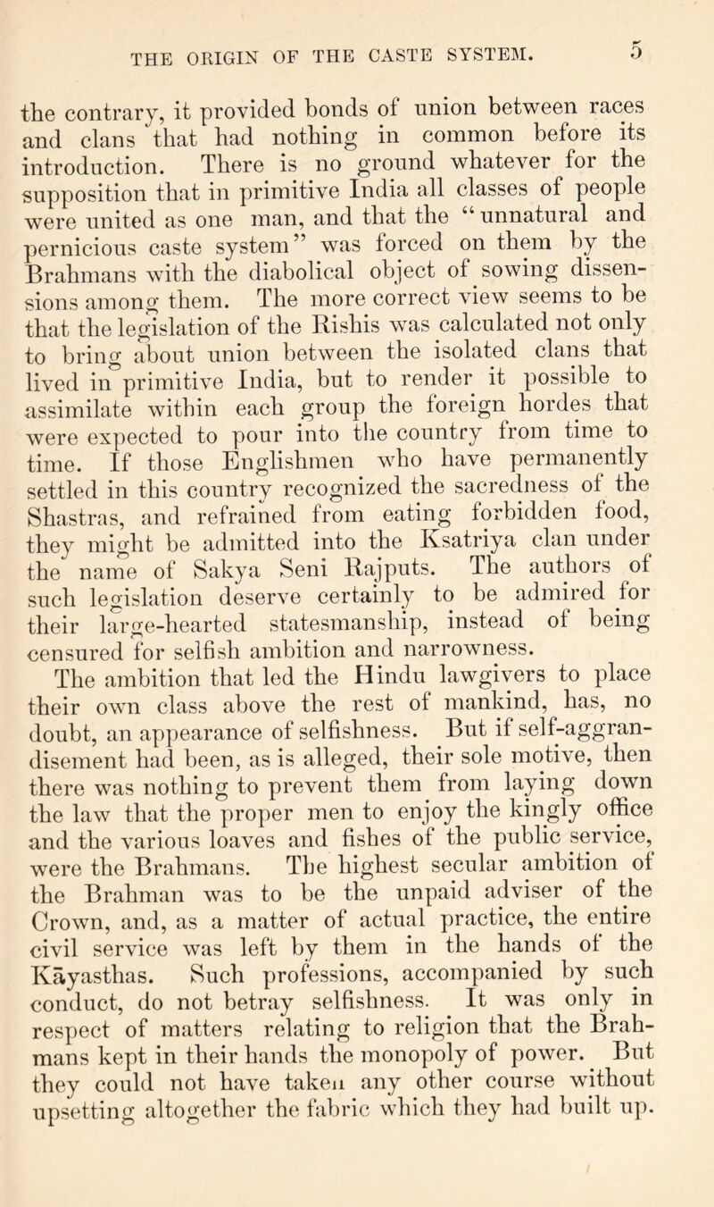 the contrary, it provided bonds of union between races and clans that had nothing in common before its introduction. There is no ground whatever for the supposition that in primitive India all classes of people were united as one man, and that the unnatural and pernicious caste system ” was forced on them by the Brahmans with the diabolical object of sowing dissen- sions among them. The more correct view seems to be that the legislation of the Bishis was calculated not only to bring about union between the isolated clans that lived in primitive India, but to render it possible to assimilate within each group the foreign hordes that were expected to pour into the country from time to time. If those Englishmen who have permanently settled in this country recognized the sacredness of the Shastras, and refrained from eating forbidden food, they might be admitted into the Ixsatriya clan under the name of Sakya Seni Bajputs. The authors of such legislation deserve certainly to be admired for their large-hearted statesmanship, instead of being censured for selfish ambition and narrowness. The ambition that led the Hindu lawgivers to place their own class above the rest of mankind, has, no doubt, an appearance of selfishness. But if self-aggran- disement had been, as is alleged, their sole motive, then there was nothing to prevent them from laying down the law that the proper men to enjoy the kingly office and the various loaves and fishes of the public service,^ were the Brahmans. The highest secular ambition of the Brahman was to be the unpaid adviser of the Crown, and, as a matter of actual practice, the entire civil service was left by them in the hands of the Kayasthas. Such professions, accompanied by such conduct, do not betray selfishness. It was only in respect of matters relating to religion that the Brah- mans kept in their hands the monopoly of power. But they could not have taken any other course without upsetting altogether the fabric which they had built up.