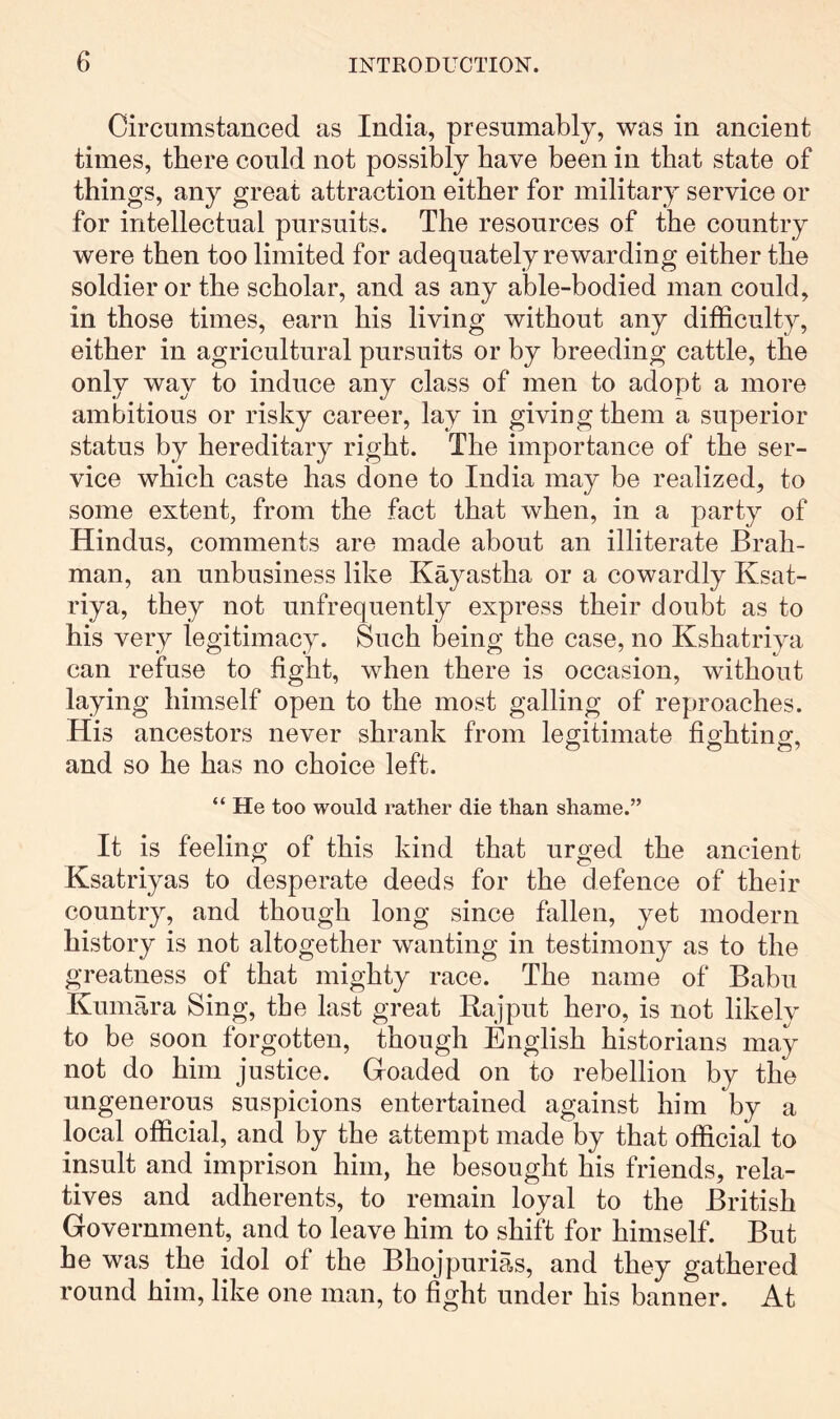 Circumstanced as India, presumably, was in ancient times, there could not possibly have been in that state of things, any great attraction either for military service or for intellectual pursuits. The resources of the country were then too limited for adequately rewarding either the soldier or the scholar, and as any able-bodied man could, in those times, earn his living without any difficulty, either in agricultural pursuits or by breeding cattle, the only way to induce any class of men to adopt a more ambitious or risky career, lay in giving them a superior status by hereditary right. The importance of the ser- vice which caste has done to India may be realized, to some extent, from the fact that when, in a party of Hindus, comments are made about an illiterate Brah- man, an unbusiness like Kayastha or a cowardly Ksat- riya, they not unfrequently express their doubt as to his very legitimacy. Such being the case, no Kshatriya can refuse to fight, when there is occasion, without laying himself open to the most galling of reproaches. His ancestors never shrank from legitimate fighting, and so he has no choice left. “ He too would rather die than shame.” It is feeling of this kind that urged the ancient Ksatriyas to desperate deeds for the defence of their country, and though long since fallen, yet modern history is not altogether wanting in testimony as to the greatness of that mighty race. The name of Babu Kumara Sing, the last great Rajput hero, is not likelv to be soon forgotten, though English historians may not do him justice. Goaded on to rebellion by the ungenerous suspicions entertained against him by a local official, and by the attempt made by that official to insult and imprison him, he besought his friends, rela- tives and adherents, to remain loyal to the British Government, and to leave him to shift for himself. But he was the idol of the Bhojpurias, and they gathered round him, like one man, to fight under his banner. At