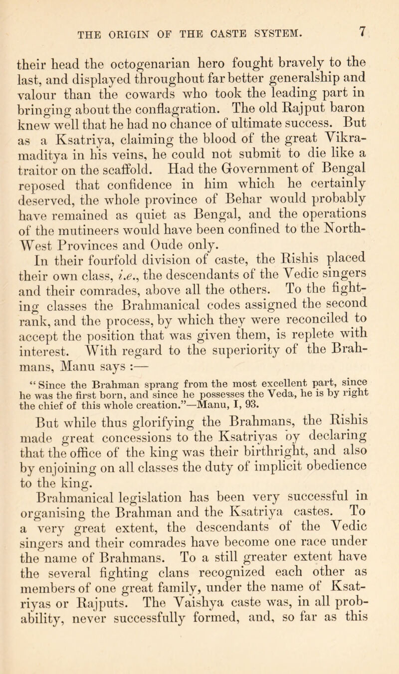 their head the octogenarian hero fought bravely to the last, and displayed throughout far better generalship and valour than the cowards who took the leading part in bringing about the conflagration. The old Hajput baron knew well that he had no chance of ultimate success. But as a Ksatriya, claiming the blood of the great Vikra- maditya in his veins, he could not submit to die like a traitor on the scaffold. Had the Government of Bengal reposed that confidence in him which he certainly deserved, the whole province of Behar would probably have remained as quiet as Bengal, and the operations of the mutineers would have been confined to the North- West Provinces and Oude only. In their fourfold division of caste, the Bishis placed their own class, i.e.^ the descendants of the Vedic singers and their comrades, above all the others. To the fight- ing classes the Brahmanical codes assigned the second rank, and the process, by which they were reconciled to accept the position that was given them, is replete with interest. With regard to the superiority of the Brah- mans, Manu says :— “ Since the Brahman sprang from the most excellent part, since he was the first born, and since he possesses the Veda, he is by right the chief of this whole creation.”—Manu, I, 93. But while thus glorifying the Brahmans, the Bishis made great concessions to the Ksatriyas by declaring that the office of the king was their birthright, and^ also by enjoining on all classes the duty of implicit obedience to the king. Brahmanical legislation has been very successful in organising the Brahman and the Ksatriya castes. To a very great extent, the descendants of the Vedic singers and their comrades have become one race under the name of Brahmans. To a still greater extent have the several fighting clans recognized each other as members of one great family, under the name ot Ksat- riyas or Bajputs. The Vaishya caste was, in all prob- ability, never successfully formed, and, so far as this