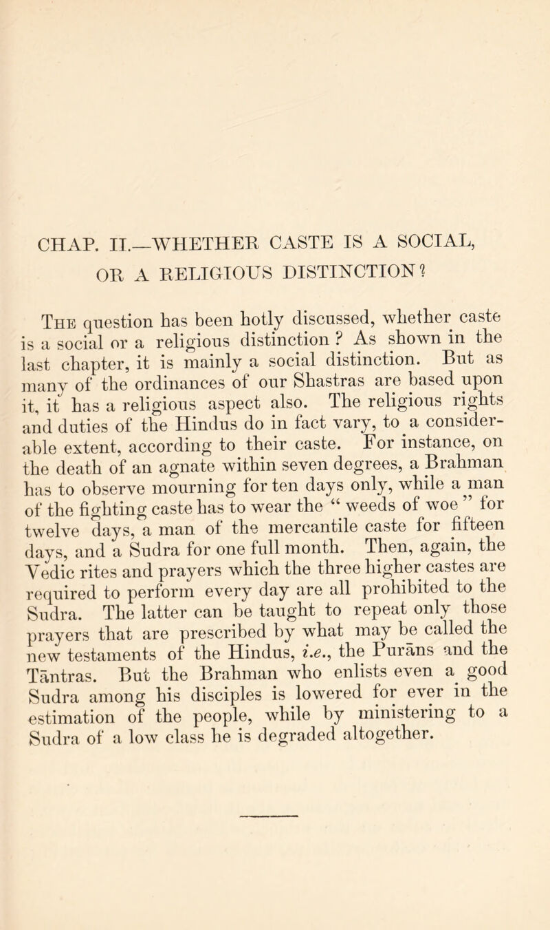 CHAP. II.—WHETHER CASTE IS A SOCIAL, OR A RELIGIOUS DISTINCTION'? The question has been hotly discussed, whether caste is a social or a religious distinction ? As shown in the last chapter, it is mainly a social distinction. But as many of the ordinances ot our Shastras are based upon it, it has a religious aspect also. The religious rights and duties of the Hindus do in fact vary, to a consider- able extent, according to their caste. For instance, on the death of an agnate within seven degrees, a Brahman has to observe mourning for ten days only, while a^man of the fighting caste has to wear the “ weeds of woe for twelve days, a man of the mercantile caste for fifteen days, and a Sudra for one full month. Then, again, the Vedic rites and prayers which the three higher castes are required to perform every day are all prohibited to the Sudra. The latter can be taught to repeat only those prayers that are prescribed by what may be called the new testaments of the Hindus, i.e.^ the Purans and the Tantras. But the Brahman who enlists even a good Sudra among his disciples is lowered for ever in the estimation of the people, while by ministering to a Sudra of a low class he is degraded altogether.