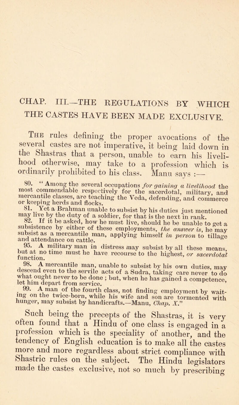CHAP. III.—THE REGULATIONS BY WHICH THE CASTES HAVE BEEN MADE EXCLUSIVE. The rules defining the proper avocations of tlie several castes are not imperative, it being laid down in the Shastras that a person, unable to earn his liveli- hood otherwise, may take to a profession which i& ordinarily prohibited to his class. Mann says :— 80. “ Among the several occupations for gaining a livelihood the most commendable respectively for the sacerdotal, military, and mercanple classes, are teaching the Veda, defending, and commerce or keeping herds and flocks. a Brahman unable to subsist by his duties just mentioned diity of a soldier, for that is the next in rank. ? . , , asked, how he must live, should he be unable to get a subsistence by either of these employments, the answer is, he may subsist as a mercantile man, applying himself in jwrson to tillage and attendance on cattle. ^ 95. A military man in distress may subsist by all these means, function^ must he haye recourse to the highest, or sacerdotal 98. A mercantile man, unable to subsist by his own duties, may descend eyen to the servile acts of a Sudra, taking care never to do what ought never to be done ; but, when he has gained a competence, let him depart from service. • fourth class, not finding employment by wait- ing on the twice-born, while his wife and son are tormented with hunger, may subsist by handicrafts.—Mann, Chan. X” Such being the precepts of the Shastras, it is very often found that a Hindu of one class is engaged in a profession which is the speciality of another, and the tendency of English education is to make all the castes more and more regardless about strict compliance with Shastric rules on the subject. The Hindu legislators made the castes exclusive, not so much by prescribing