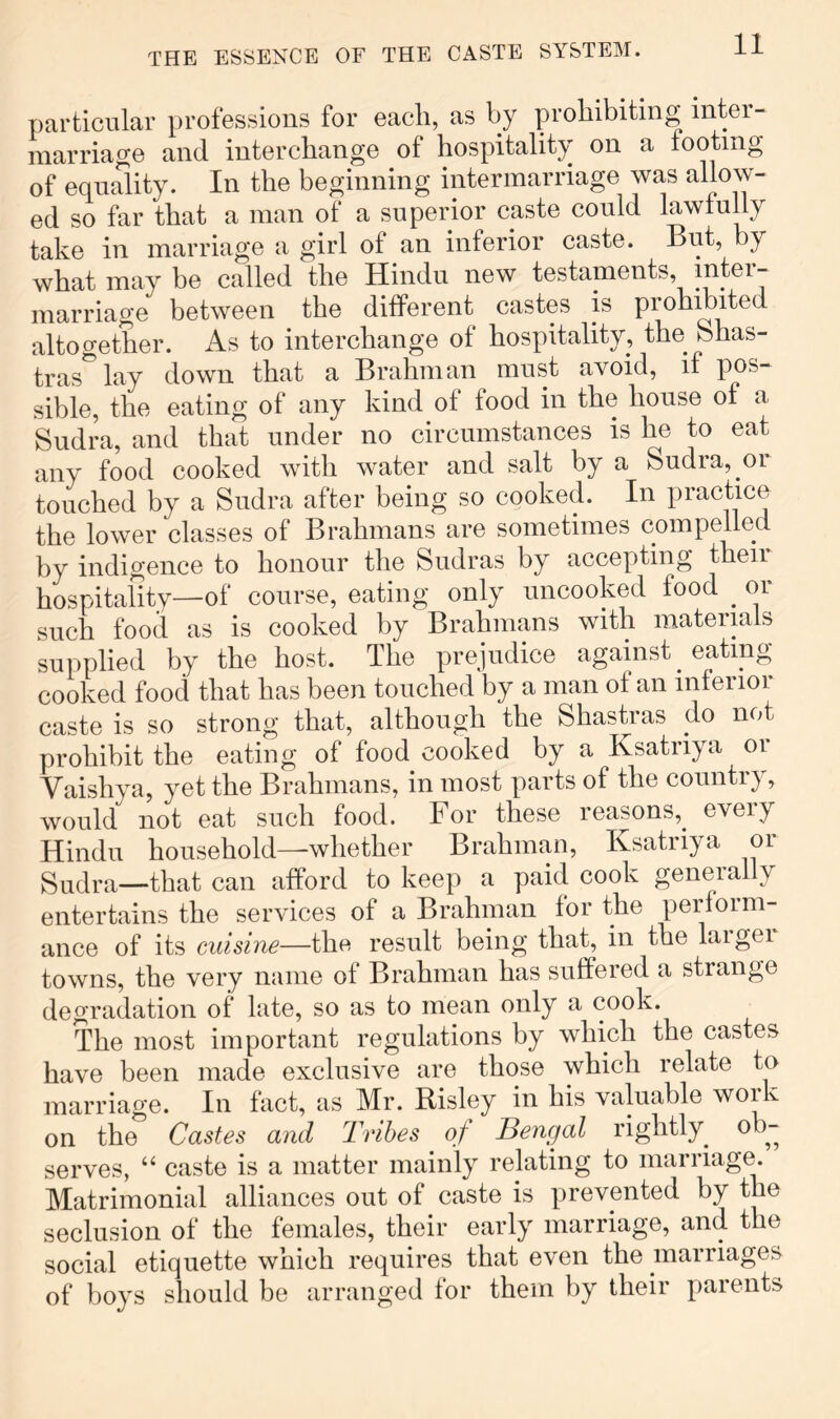 particular professions for each, as by prohibiting inter- marriage and interchange of hospitality on a footing of equality. In the beginning intermarriage was allow- ed so far that a man of a superior caste could lawfully take in marriage a girl of an inferior caste. But, by what may be called the Hindu new testaments, inter- marriage between the different castes is prohibited altogether. As to interchange of hospitality, the bhas- tras^lay down that a Brahman must avoid, if pos- sible, the eating of any kind of food in the house of a budra, and that under no circumstances is he to eat any food cooked with water and salt by a Sudra, or touched by a Sudra after being so cooked. In practice the lower classes of Brahmans are sometimes compelled by indigence to honour the Sudras by accepting then hospitality—of course, eating only uncooked food ^ or such food as is cooked by Brahmans with materials supplied by the host. The prejudice against eating- cooked food that has been touched by a man of an inferior caste is so strong that, although the Shastras do not prohibit the eating of food cooked by a Ksatriya or Vaishya, yet the Brahmans, in most parts of the country, would not eat such food. For these reasons,^ every Hindu household—whether Brahman, Ksatriya or Sudra—that can afford to keep a paid cook generally entertains the services of a Brahman for the perform- ance of its cuisine—the result being that, in the laigei towns, the very name of Brahman has suffered a strange degradation of late, so as to mean only a cook. The most important regulations by which the castes have been made exclusive are those which relate to marriage. In fact, as Mr. Risley in his valuable work on the Castes and Tribes of Bengal rightly^ ob- serves, “ caste is a matter mainly relating to marriage. Matrimonial alliances out of caste is prevented by the seclusion of the females, their early marriage, and the social etiquette which requires that even the marriages of boys should be arranged for them by their parents